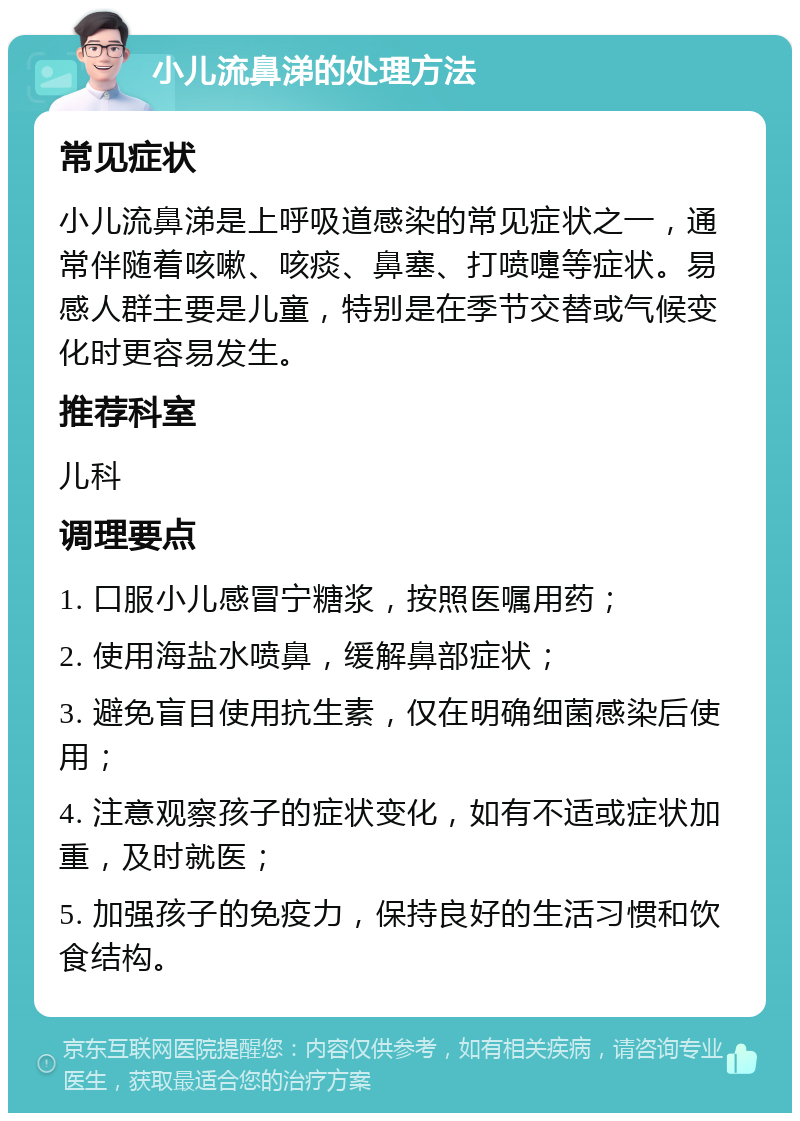 小儿流鼻涕的处理方法 常见症状 小儿流鼻涕是上呼吸道感染的常见症状之一，通常伴随着咳嗽、咳痰、鼻塞、打喷嚏等症状。易感人群主要是儿童，特别是在季节交替或气候变化时更容易发生。 推荐科室 儿科 调理要点 1. 口服小儿感冒宁糖浆，按照医嘱用药； 2. 使用海盐水喷鼻，缓解鼻部症状； 3. 避免盲目使用抗生素，仅在明确细菌感染后使用； 4. 注意观察孩子的症状变化，如有不适或症状加重，及时就医； 5. 加强孩子的免疫力，保持良好的生活习惯和饮食结构。