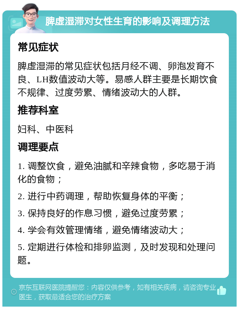 脾虚湿滞对女性生育的影响及调理方法 常见症状 脾虚湿滞的常见症状包括月经不调、卵泡发育不良、LH数值波动大等。易感人群主要是长期饮食不规律、过度劳累、情绪波动大的人群。 推荐科室 妇科、中医科 调理要点 1. 调整饮食，避免油腻和辛辣食物，多吃易于消化的食物； 2. 进行中药调理，帮助恢复身体的平衡； 3. 保持良好的作息习惯，避免过度劳累； 4. 学会有效管理情绪，避免情绪波动大； 5. 定期进行体检和排卵监测，及时发现和处理问题。