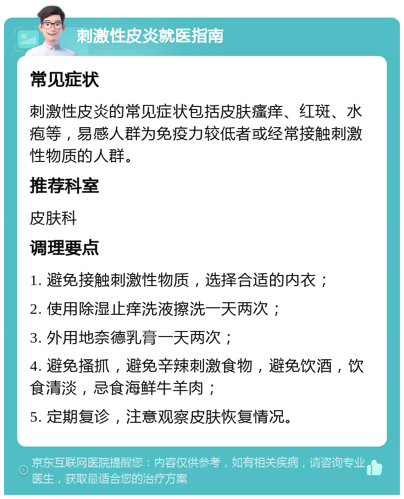 刺激性皮炎就医指南 常见症状 刺激性皮炎的常见症状包括皮肤瘙痒、红斑、水疱等，易感人群为免疫力较低者或经常接触刺激性物质的人群。 推荐科室 皮肤科 调理要点 1. 避免接触刺激性物质，选择合适的内衣； 2. 使用除湿止痒洗液擦洗一天两次； 3. 外用地奈德乳膏一天两次； 4. 避免搔抓，避免辛辣刺激食物，避免饮酒，饮食清淡，忌食海鲜牛羊肉； 5. 定期复诊，注意观察皮肤恢复情况。