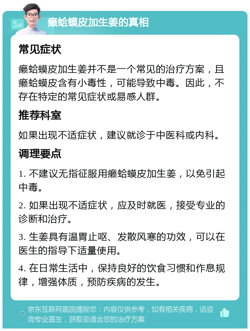 癞蛤蟆皮加生姜的真相 常见症状 癞蛤蟆皮加生姜并不是一个常见的治疗方案，且癞蛤蟆皮含有小毒性，可能导致中毒。因此，不存在特定的常见症状或易感人群。 推荐科室 如果出现不适症状，建议就诊于中医科或内科。 调理要点 1. 不建议无指征服用癞蛤蟆皮加生姜，以免引起中毒。 2. 如果出现不适症状，应及时就医，接受专业的诊断和治疗。 3. 生姜具有温胃止呕、发散风寒的功效，可以在医生的指导下适量使用。 4. 在日常生活中，保持良好的饮食习惯和作息规律，增强体质，预防疾病的发生。