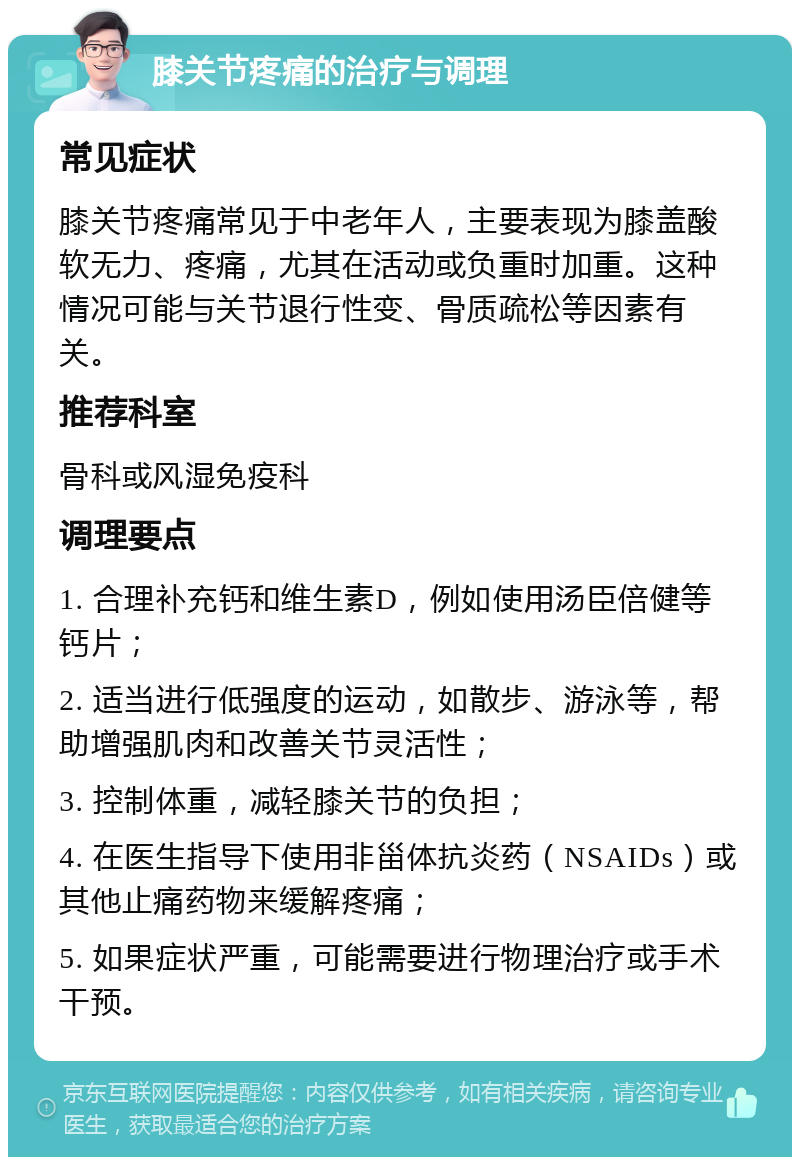 膝关节疼痛的治疗与调理 常见症状 膝关节疼痛常见于中老年人，主要表现为膝盖酸软无力、疼痛，尤其在活动或负重时加重。这种情况可能与关节退行性变、骨质疏松等因素有关。 推荐科室 骨科或风湿免疫科 调理要点 1. 合理补充钙和维生素D，例如使用汤臣倍健等钙片； 2. 适当进行低强度的运动，如散步、游泳等，帮助增强肌肉和改善关节灵活性； 3. 控制体重，减轻膝关节的负担； 4. 在医生指导下使用非甾体抗炎药（NSAIDs）或其他止痛药物来缓解疼痛； 5. 如果症状严重，可能需要进行物理治疗或手术干预。