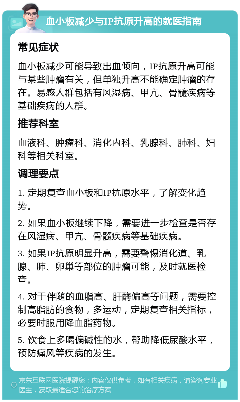 血小板减少与IP抗原升高的就医指南 常见症状 血小板减少可能导致出血倾向，IP抗原升高可能与某些肿瘤有关，但单独升高不能确定肿瘤的存在。易感人群包括有风湿病、甲亢、骨髓疾病等基础疾病的人群。 推荐科室 血液科、肿瘤科、消化内科、乳腺科、肺科、妇科等相关科室。 调理要点 1. 定期复查血小板和IP抗原水平，了解变化趋势。 2. 如果血小板继续下降，需要进一步检查是否存在风湿病、甲亢、骨髓疾病等基础疾病。 3. 如果IP抗原明显升高，需要警惕消化道、乳腺、肺、卵巢等部位的肿瘤可能，及时就医检查。 4. 对于伴随的血脂高、肝酶偏高等问题，需要控制高脂肪的食物，多运动，定期复查相关指标，必要时服用降血脂药物。 5. 饮食上多喝偏碱性的水，帮助降低尿酸水平，预防痛风等疾病的发生。