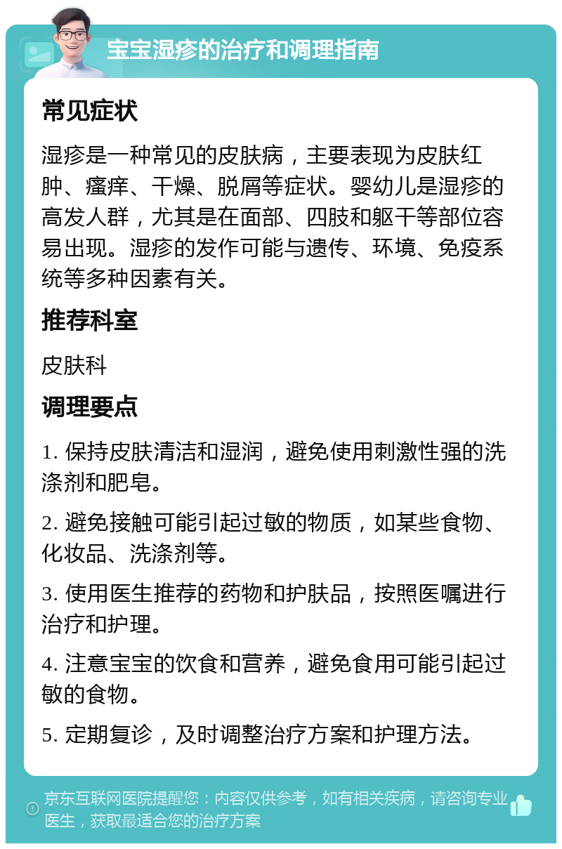 宝宝湿疹的治疗和调理指南 常见症状 湿疹是一种常见的皮肤病，主要表现为皮肤红肿、瘙痒、干燥、脱屑等症状。婴幼儿是湿疹的高发人群，尤其是在面部、四肢和躯干等部位容易出现。湿疹的发作可能与遗传、环境、免疫系统等多种因素有关。 推荐科室 皮肤科 调理要点 1. 保持皮肤清洁和湿润，避免使用刺激性强的洗涤剂和肥皂。 2. 避免接触可能引起过敏的物质，如某些食物、化妆品、洗涤剂等。 3. 使用医生推荐的药物和护肤品，按照医嘱进行治疗和护理。 4. 注意宝宝的饮食和营养，避免食用可能引起过敏的食物。 5. 定期复诊，及时调整治疗方案和护理方法。