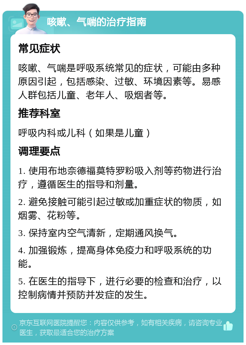 咳嗽、气喘的治疗指南 常见症状 咳嗽、气喘是呼吸系统常见的症状，可能由多种原因引起，包括感染、过敏、环境因素等。易感人群包括儿童、老年人、吸烟者等。 推荐科室 呼吸内科或儿科（如果是儿童） 调理要点 1. 使用布地奈德福莫特罗粉吸入剂等药物进行治疗，遵循医生的指导和剂量。 2. 避免接触可能引起过敏或加重症状的物质，如烟雾、花粉等。 3. 保持室内空气清新，定期通风换气。 4. 加强锻炼，提高身体免疫力和呼吸系统的功能。 5. 在医生的指导下，进行必要的检查和治疗，以控制病情并预防并发症的发生。