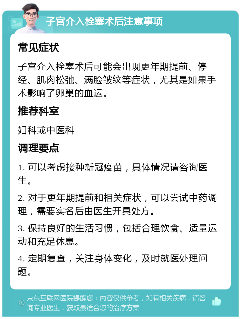 子宫介入栓塞术后注意事项 常见症状 子宫介入栓塞术后可能会出现更年期提前、停经、肌肉松弛、满脸皱纹等症状，尤其是如果手术影响了卵巢的血运。 推荐科室 妇科或中医科 调理要点 1. 可以考虑接种新冠疫苗，具体情况请咨询医生。 2. 对于更年期提前和相关症状，可以尝试中药调理，需要实名后由医生开具处方。 3. 保持良好的生活习惯，包括合理饮食、适量运动和充足休息。 4. 定期复查，关注身体变化，及时就医处理问题。