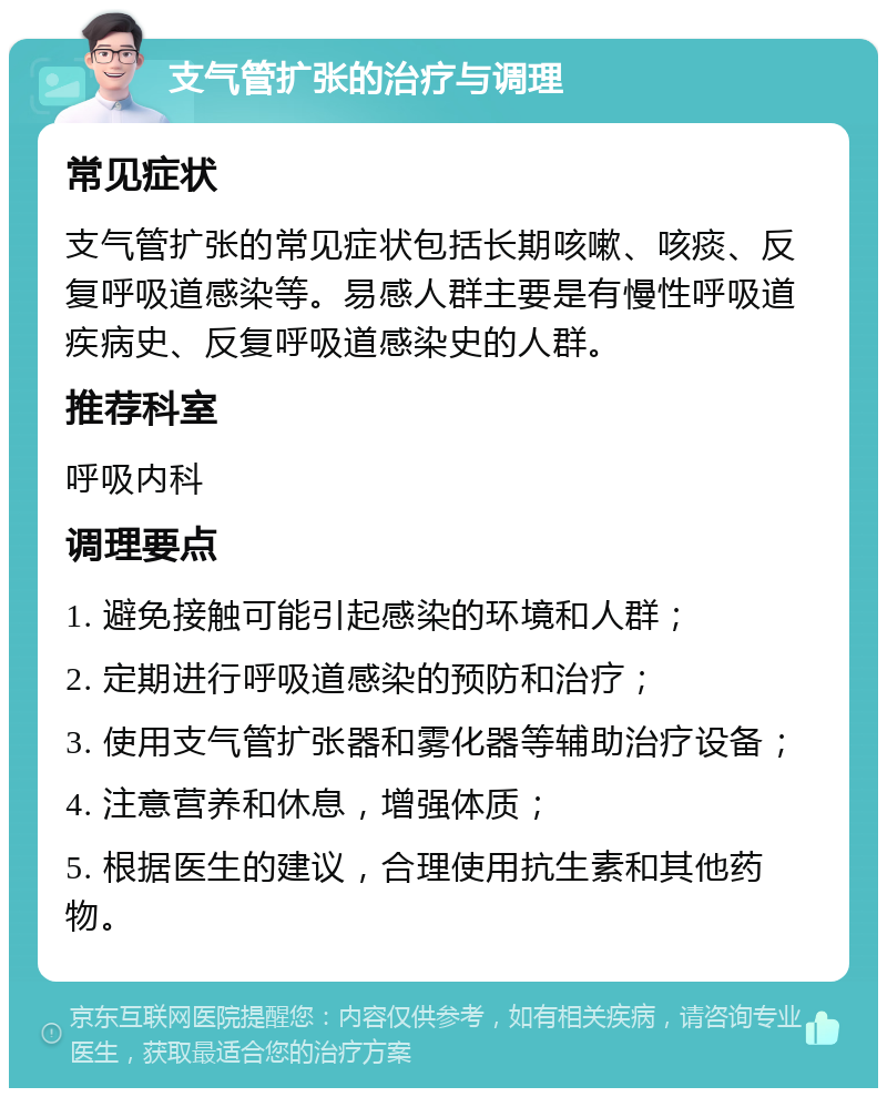 支气管扩张的治疗与调理 常见症状 支气管扩张的常见症状包括长期咳嗽、咳痰、反复呼吸道感染等。易感人群主要是有慢性呼吸道疾病史、反复呼吸道感染史的人群。 推荐科室 呼吸内科 调理要点 1. 避免接触可能引起感染的环境和人群； 2. 定期进行呼吸道感染的预防和治疗； 3. 使用支气管扩张器和雾化器等辅助治疗设备； 4. 注意营养和休息，增强体质； 5. 根据医生的建议，合理使用抗生素和其他药物。