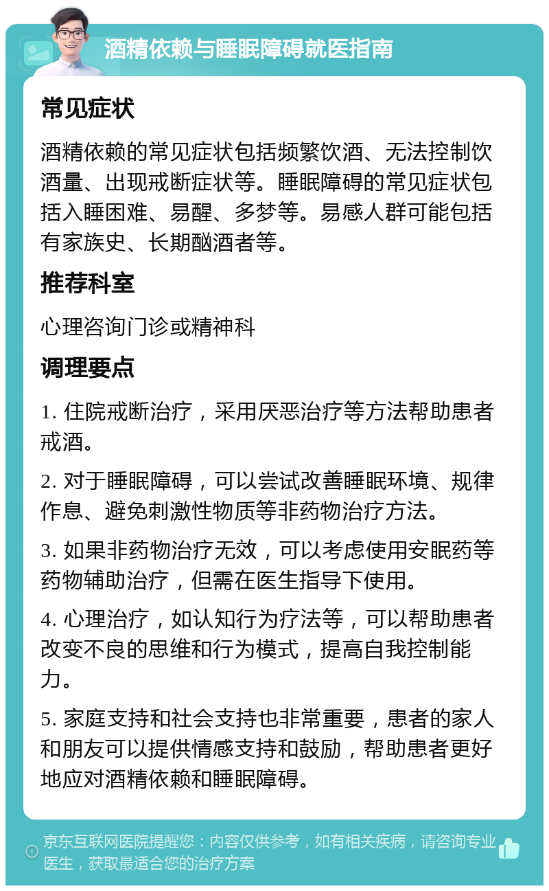 酒精依赖与睡眠障碍就医指南 常见症状 酒精依赖的常见症状包括频繁饮酒、无法控制饮酒量、出现戒断症状等。睡眠障碍的常见症状包括入睡困难、易醒、多梦等。易感人群可能包括有家族史、长期酗酒者等。 推荐科室 心理咨询门诊或精神科 调理要点 1. 住院戒断治疗，采用厌恶治疗等方法帮助患者戒酒。 2. 对于睡眠障碍，可以尝试改善睡眠环境、规律作息、避免刺激性物质等非药物治疗方法。 3. 如果非药物治疗无效，可以考虑使用安眠药等药物辅助治疗，但需在医生指导下使用。 4. 心理治疗，如认知行为疗法等，可以帮助患者改变不良的思维和行为模式，提高自我控制能力。 5. 家庭支持和社会支持也非常重要，患者的家人和朋友可以提供情感支持和鼓励，帮助患者更好地应对酒精依赖和睡眠障碍。