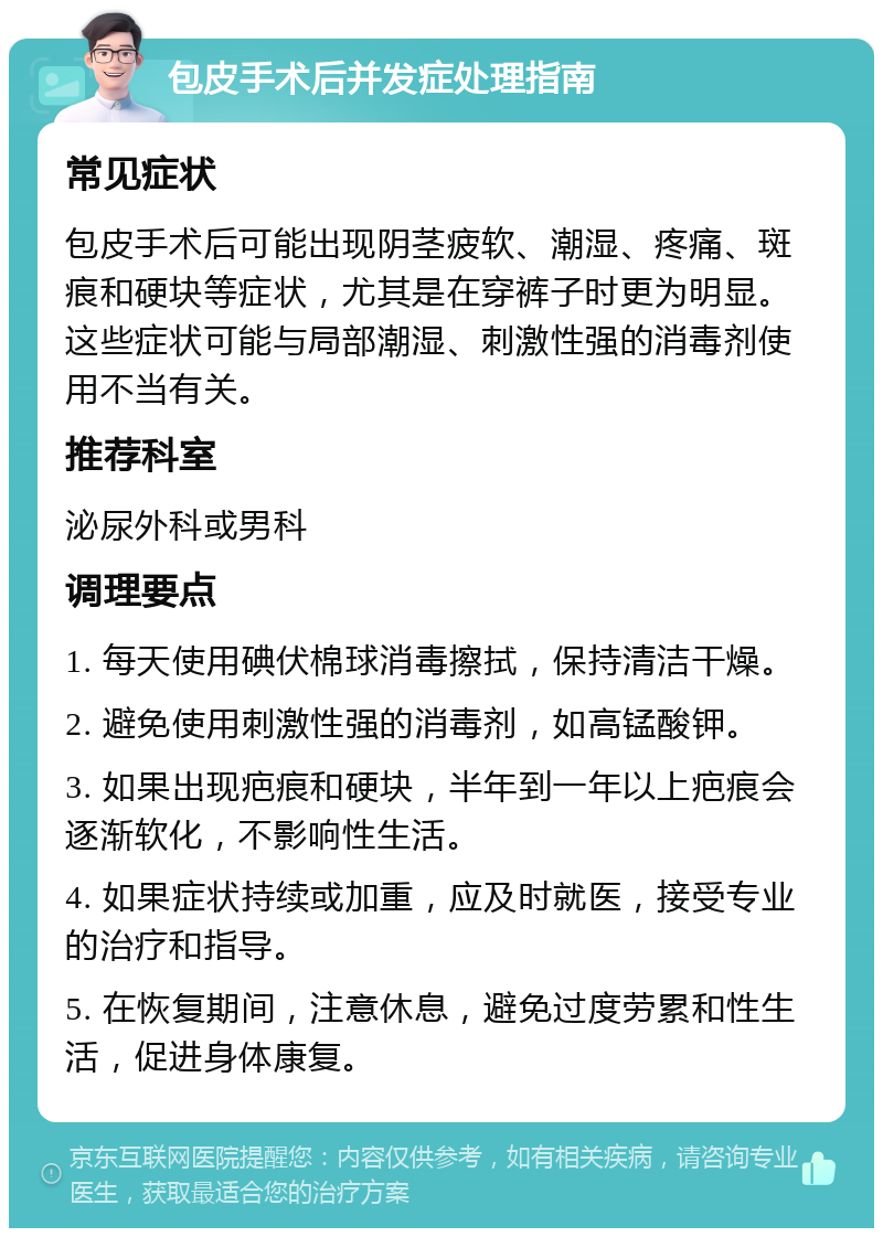 包皮手术后并发症处理指南 常见症状 包皮手术后可能出现阴茎疲软、潮湿、疼痛、斑痕和硬块等症状，尤其是在穿裤子时更为明显。这些症状可能与局部潮湿、刺激性强的消毒剂使用不当有关。 推荐科室 泌尿外科或男科 调理要点 1. 每天使用碘伏棉球消毒擦拭，保持清洁干燥。 2. 避免使用刺激性强的消毒剂，如高锰酸钾。 3. 如果出现疤痕和硬块，半年到一年以上疤痕会逐渐软化，不影响性生活。 4. 如果症状持续或加重，应及时就医，接受专业的治疗和指导。 5. 在恢复期间，注意休息，避免过度劳累和性生活，促进身体康复。