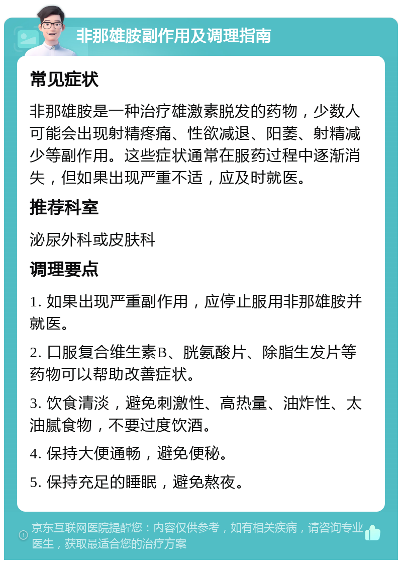 非那雄胺副作用及调理指南 常见症状 非那雄胺是一种治疗雄激素脱发的药物，少数人可能会出现射精疼痛、性欲减退、阳萎、射精减少等副作用。这些症状通常在服药过程中逐渐消失，但如果出现严重不适，应及时就医。 推荐科室 泌尿外科或皮肤科 调理要点 1. 如果出现严重副作用，应停止服用非那雄胺并就医。 2. 口服复合维生素B、胱氨酸片、除脂生发片等药物可以帮助改善症状。 3. 饮食清淡，避免刺激性、高热量、油炸性、太油腻食物，不要过度饮酒。 4. 保持大便通畅，避免便秘。 5. 保持充足的睡眠，避免熬夜。