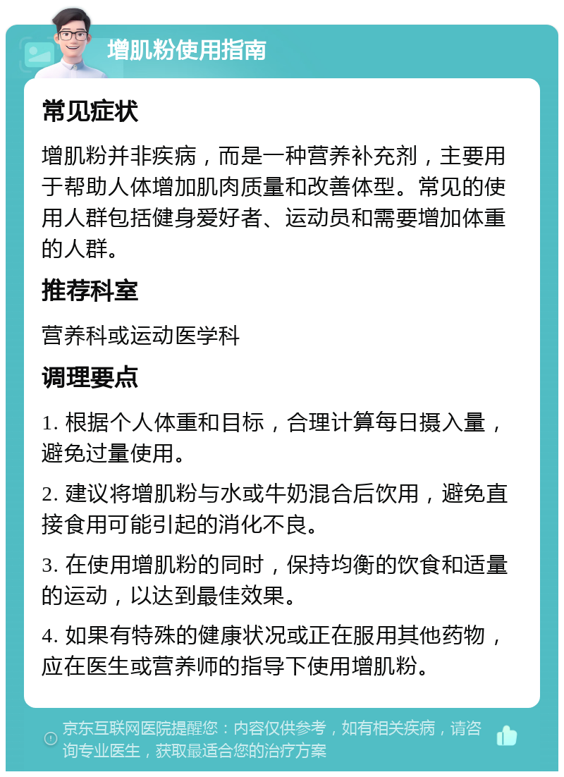 增肌粉使用指南 常见症状 增肌粉并非疾病，而是一种营养补充剂，主要用于帮助人体增加肌肉质量和改善体型。常见的使用人群包括健身爱好者、运动员和需要增加体重的人群。 推荐科室 营养科或运动医学科 调理要点 1. 根据个人体重和目标，合理计算每日摄入量，避免过量使用。 2. 建议将增肌粉与水或牛奶混合后饮用，避免直接食用可能引起的消化不良。 3. 在使用增肌粉的同时，保持均衡的饮食和适量的运动，以达到最佳效果。 4. 如果有特殊的健康状况或正在服用其他药物，应在医生或营养师的指导下使用增肌粉。