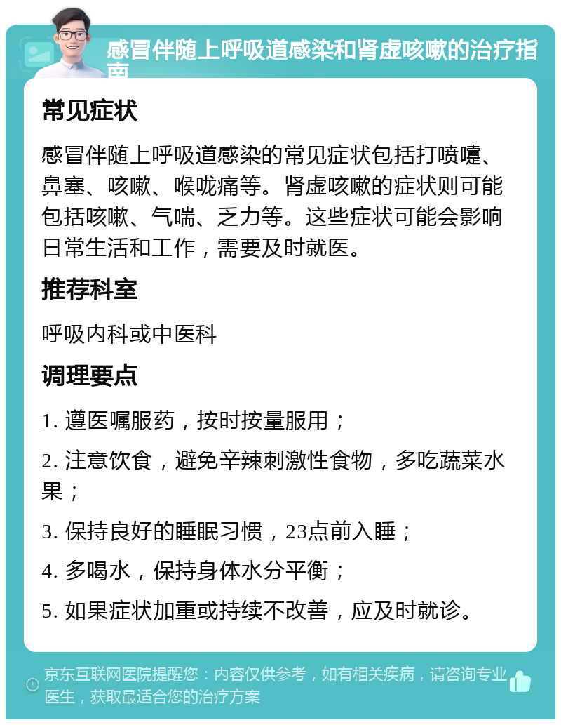 感冒伴随上呼吸道感染和肾虚咳嗽的治疗指南 常见症状 感冒伴随上呼吸道感染的常见症状包括打喷嚏、鼻塞、咳嗽、喉咙痛等。肾虚咳嗽的症状则可能包括咳嗽、气喘、乏力等。这些症状可能会影响日常生活和工作，需要及时就医。 推荐科室 呼吸内科或中医科 调理要点 1. 遵医嘱服药，按时按量服用； 2. 注意饮食，避免辛辣刺激性食物，多吃蔬菜水果； 3. 保持良好的睡眠习惯，23点前入睡； 4. 多喝水，保持身体水分平衡； 5. 如果症状加重或持续不改善，应及时就诊。