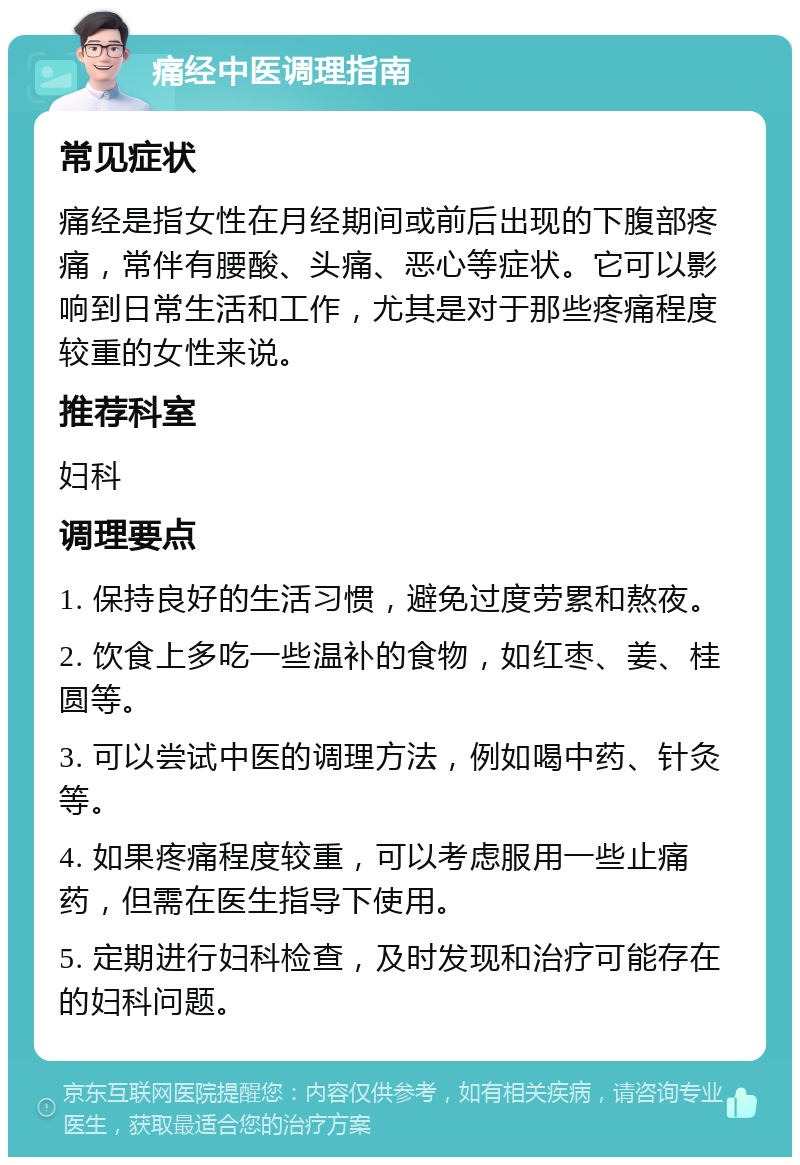 痛经中医调理指南 常见症状 痛经是指女性在月经期间或前后出现的下腹部疼痛，常伴有腰酸、头痛、恶心等症状。它可以影响到日常生活和工作，尤其是对于那些疼痛程度较重的女性来说。 推荐科室 妇科 调理要点 1. 保持良好的生活习惯，避免过度劳累和熬夜。 2. 饮食上多吃一些温补的食物，如红枣、姜、桂圆等。 3. 可以尝试中医的调理方法，例如喝中药、针灸等。 4. 如果疼痛程度较重，可以考虑服用一些止痛药，但需在医生指导下使用。 5. 定期进行妇科检查，及时发现和治疗可能存在的妇科问题。