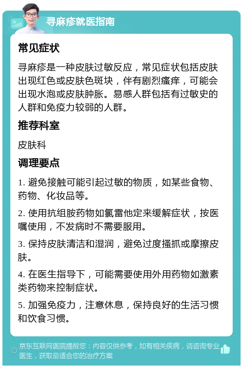 寻麻疹就医指南 常见症状 寻麻疹是一种皮肤过敏反应，常见症状包括皮肤出现红色或皮肤色斑块，伴有剧烈瘙痒，可能会出现水泡或皮肤肿胀。易感人群包括有过敏史的人群和免疫力较弱的人群。 推荐科室 皮肤科 调理要点 1. 避免接触可能引起过敏的物质，如某些食物、药物、化妆品等。 2. 使用抗组胺药物如氯雷他定来缓解症状，按医嘱使用，不发病时不需要服用。 3. 保持皮肤清洁和湿润，避免过度搔抓或摩擦皮肤。 4. 在医生指导下，可能需要使用外用药物如激素类药物来控制症状。 5. 加强免疫力，注意休息，保持良好的生活习惯和饮食习惯。