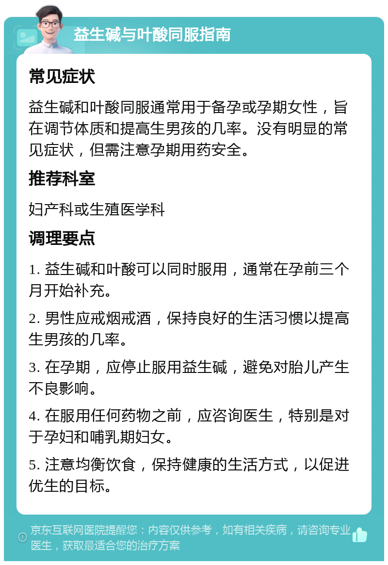 益生碱与叶酸同服指南 常见症状 益生碱和叶酸同服通常用于备孕或孕期女性，旨在调节体质和提高生男孩的几率。没有明显的常见症状，但需注意孕期用药安全。 推荐科室 妇产科或生殖医学科 调理要点 1. 益生碱和叶酸可以同时服用，通常在孕前三个月开始补充。 2. 男性应戒烟戒酒，保持良好的生活习惯以提高生男孩的几率。 3. 在孕期，应停止服用益生碱，避免对胎儿产生不良影响。 4. 在服用任何药物之前，应咨询医生，特别是对于孕妇和哺乳期妇女。 5. 注意均衡饮食，保持健康的生活方式，以促进优生的目标。