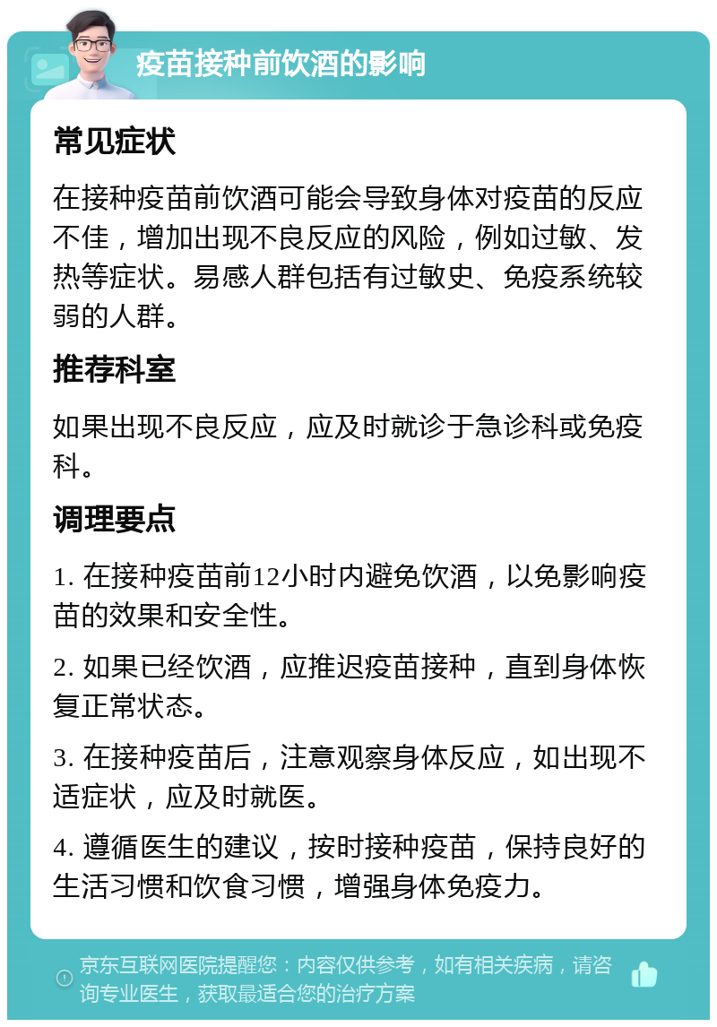 疫苗接种前饮酒的影响 常见症状 在接种疫苗前饮酒可能会导致身体对疫苗的反应不佳，增加出现不良反应的风险，例如过敏、发热等症状。易感人群包括有过敏史、免疫系统较弱的人群。 推荐科室 如果出现不良反应，应及时就诊于急诊科或免疫科。 调理要点 1. 在接种疫苗前12小时内避免饮酒，以免影响疫苗的效果和安全性。 2. 如果已经饮酒，应推迟疫苗接种，直到身体恢复正常状态。 3. 在接种疫苗后，注意观察身体反应，如出现不适症状，应及时就医。 4. 遵循医生的建议，按时接种疫苗，保持良好的生活习惯和饮食习惯，增强身体免疫力。