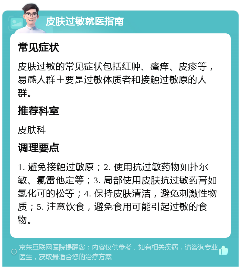 皮肤过敏就医指南 常见症状 皮肤过敏的常见症状包括红肿、瘙痒、皮疹等，易感人群主要是过敏体质者和接触过敏原的人群。 推荐科室 皮肤科 调理要点 1. 避免接触过敏原；2. 使用抗过敏药物如扑尔敏、氯雷他定等；3. 局部使用皮肤抗过敏药膏如氢化可的松等；4. 保持皮肤清洁，避免刺激性物质；5. 注意饮食，避免食用可能引起过敏的食物。