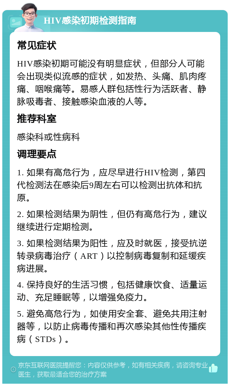 HIV感染初期检测指南 常见症状 HIV感染初期可能没有明显症状，但部分人可能会出现类似流感的症状，如发热、头痛、肌肉疼痛、咽喉痛等。易感人群包括性行为活跃者、静脉吸毒者、接触感染血液的人等。 推荐科室 感染科或性病科 调理要点 1. 如果有高危行为，应尽早进行HIV检测，第四代检测法在感染后9周左右可以检测出抗体和抗原。 2. 如果检测结果为阴性，但仍有高危行为，建议继续进行定期检测。 3. 如果检测结果为阳性，应及时就医，接受抗逆转录病毒治疗（ART）以控制病毒复制和延缓疾病进展。 4. 保持良好的生活习惯，包括健康饮食、适量运动、充足睡眠等，以增强免疫力。 5. 避免高危行为，如使用安全套、避免共用注射器等，以防止病毒传播和再次感染其他性传播疾病（STDs）。