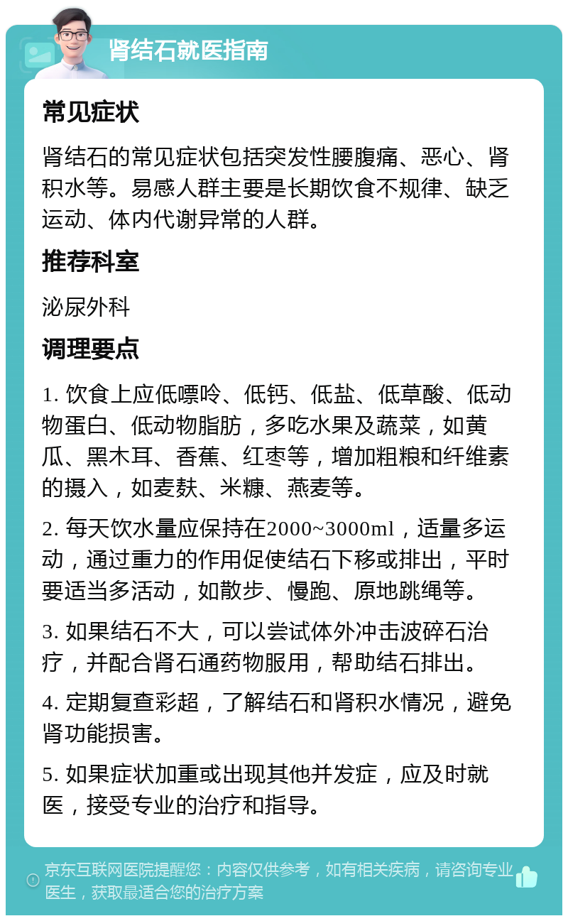 肾结石就医指南 常见症状 肾结石的常见症状包括突发性腰腹痛、恶心、肾积水等。易感人群主要是长期饮食不规律、缺乏运动、体内代谢异常的人群。 推荐科室 泌尿外科 调理要点 1. 饮食上应低嘌呤、低钙、低盐、低草酸、低动物蛋白、低动物脂肪，多吃水果及蔬菜，如黄瓜、黑木耳、香蕉、红枣等，增加粗粮和纤维素的摄入，如麦麸、米糠、燕麦等。 2. 每天饮水量应保持在2000~3000ml，适量多运动，通过重力的作用促使结石下移或排出，平时要适当多活动，如散步、慢跑、原地跳绳等。 3. 如果结石不大，可以尝试体外冲击波碎石治疗，并配合肾石通药物服用，帮助结石排出。 4. 定期复查彩超，了解结石和肾积水情况，避免肾功能损害。 5. 如果症状加重或出现其他并发症，应及时就医，接受专业的治疗和指导。