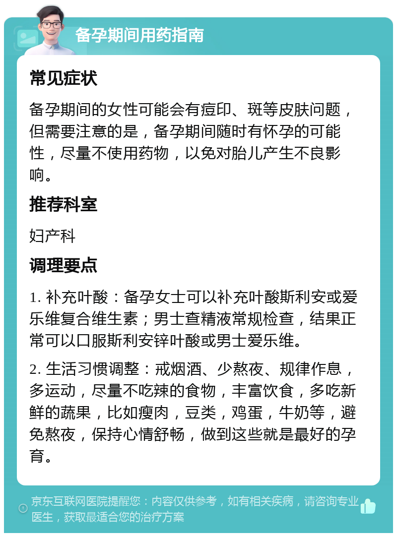 备孕期间用药指南 常见症状 备孕期间的女性可能会有痘印、斑等皮肤问题，但需要注意的是，备孕期间随时有怀孕的可能性，尽量不使用药物，以免对胎儿产生不良影响。 推荐科室 妇产科 调理要点 1. 补充叶酸：备孕女士可以补充叶酸斯利安或爱乐维复合维生素；男士查精液常规检查，结果正常可以口服斯利安锌叶酸或男士爱乐维。 2. 生活习惯调整：戒烟酒、少熬夜、规律作息，多运动，尽量不吃辣的食物，丰富饮食，多吃新鲜的蔬果，比如瘦肉，豆类，鸡蛋，牛奶等，避免熬夜，保持心情舒畅，做到这些就是最好的孕育。