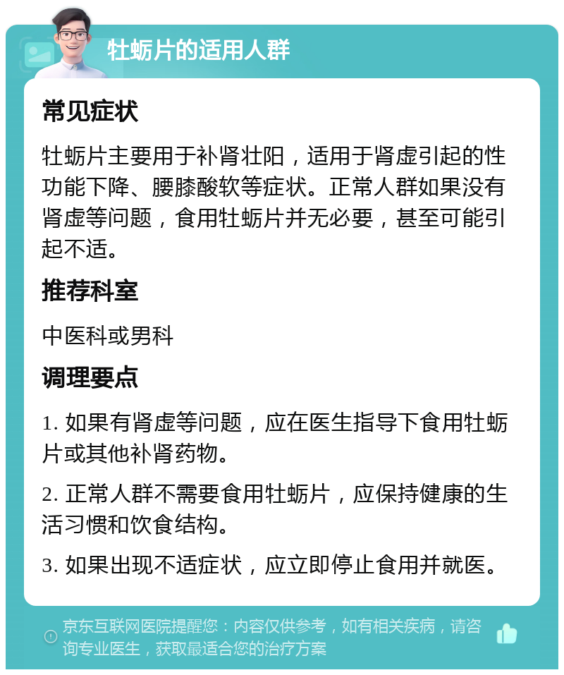 牡蛎片的适用人群 常见症状 牡蛎片主要用于补肾壮阳，适用于肾虚引起的性功能下降、腰膝酸软等症状。正常人群如果没有肾虚等问题，食用牡蛎片并无必要，甚至可能引起不适。 推荐科室 中医科或男科 调理要点 1. 如果有肾虚等问题，应在医生指导下食用牡蛎片或其他补肾药物。 2. 正常人群不需要食用牡蛎片，应保持健康的生活习惯和饮食结构。 3. 如果出现不适症状，应立即停止食用并就医。