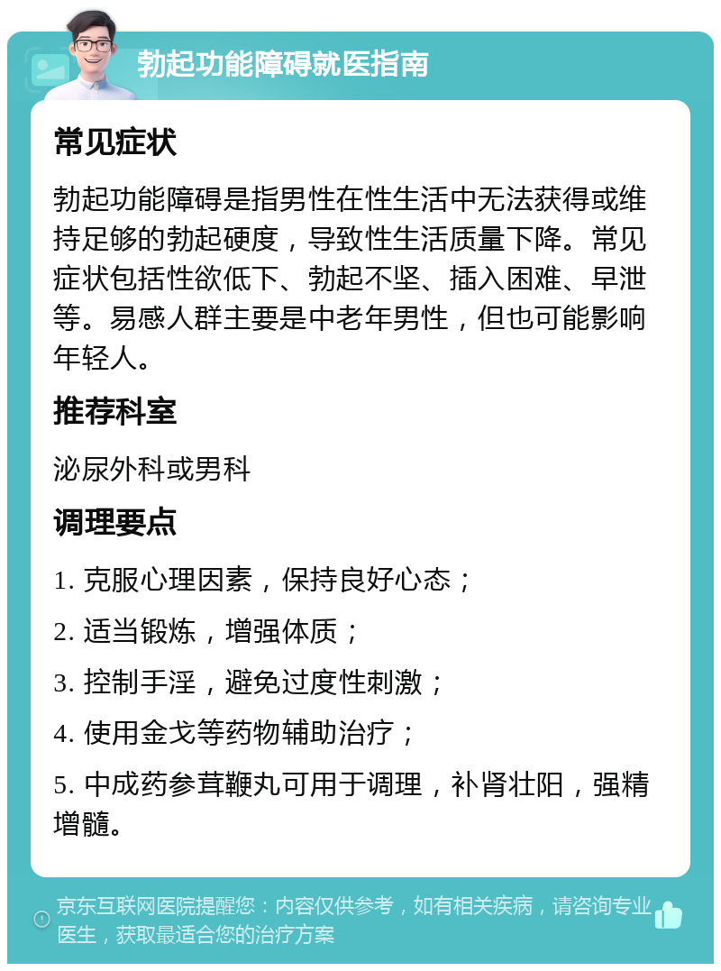 勃起功能障碍就医指南 常见症状 勃起功能障碍是指男性在性生活中无法获得或维持足够的勃起硬度，导致性生活质量下降。常见症状包括性欲低下、勃起不坚、插入困难、早泄等。易感人群主要是中老年男性，但也可能影响年轻人。 推荐科室 泌尿外科或男科 调理要点 1. 克服心理因素，保持良好心态； 2. 适当锻炼，增强体质； 3. 控制手淫，避免过度性刺激； 4. 使用金戈等药物辅助治疗； 5. 中成药参茸鞭丸可用于调理，补肾壮阳，强精增髓。