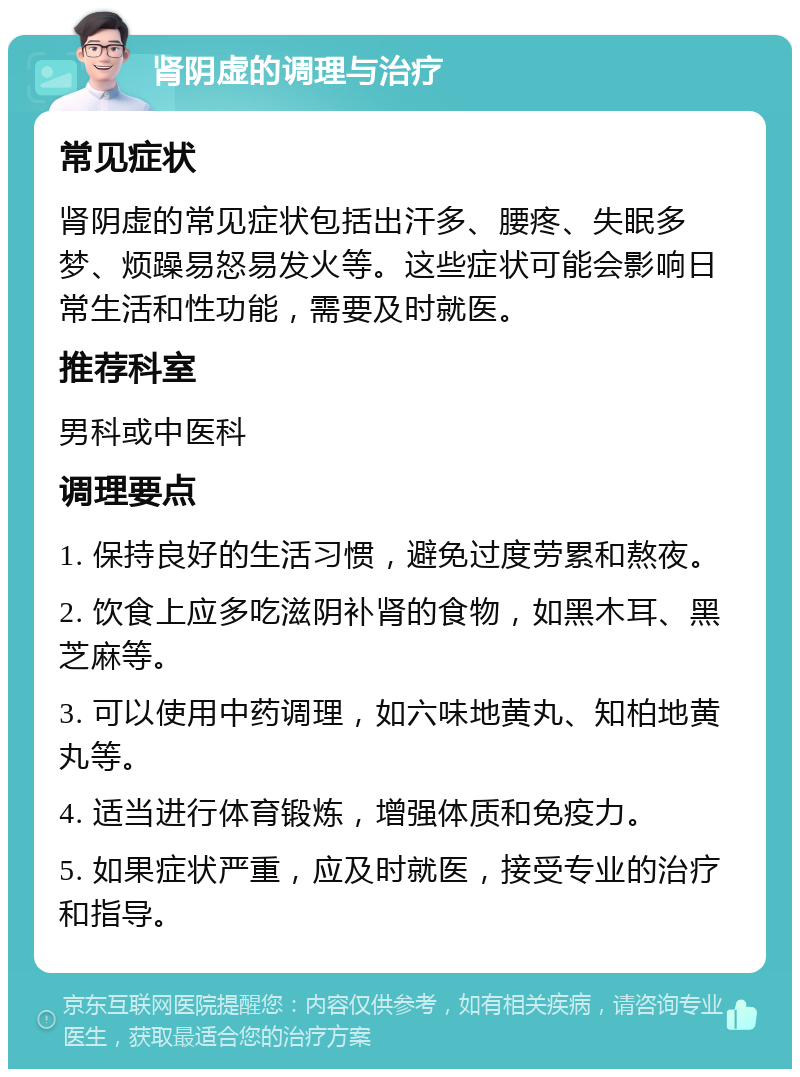 肾阴虚的调理与治疗 常见症状 肾阴虚的常见症状包括出汗多、腰疼、失眠多梦、烦躁易怒易发火等。这些症状可能会影响日常生活和性功能，需要及时就医。 推荐科室 男科或中医科 调理要点 1. 保持良好的生活习惯，避免过度劳累和熬夜。 2. 饮食上应多吃滋阴补肾的食物，如黑木耳、黑芝麻等。 3. 可以使用中药调理，如六味地黄丸、知柏地黄丸等。 4. 适当进行体育锻炼，增强体质和免疫力。 5. 如果症状严重，应及时就医，接受专业的治疗和指导。