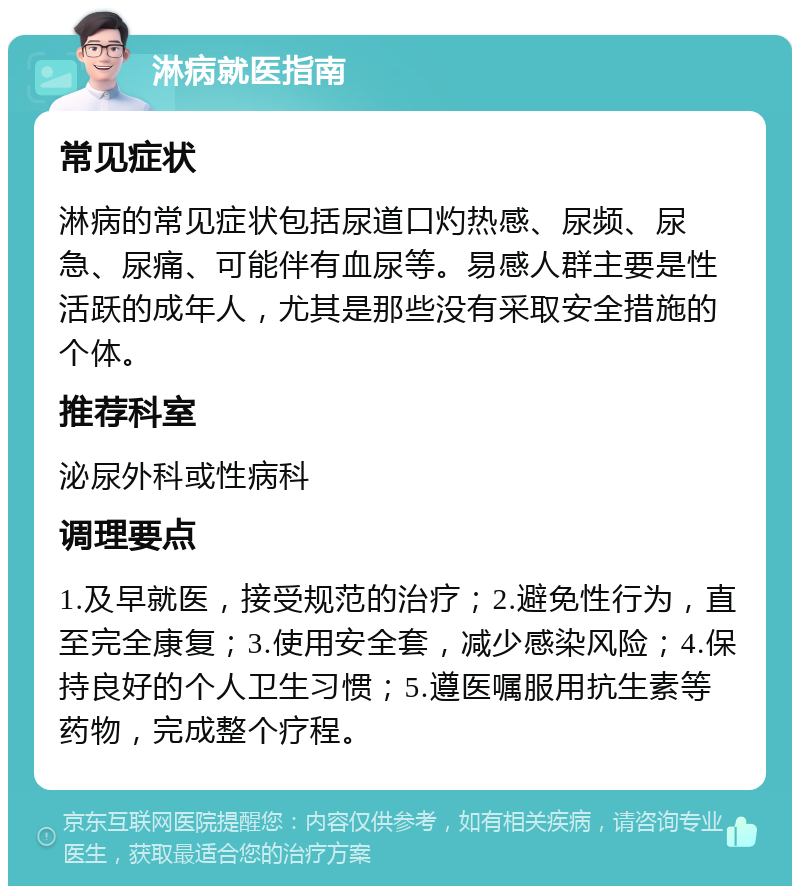 淋病就医指南 常见症状 淋病的常见症状包括尿道口灼热感、尿频、尿急、尿痛、可能伴有血尿等。易感人群主要是性活跃的成年人，尤其是那些没有采取安全措施的个体。 推荐科室 泌尿外科或性病科 调理要点 1.及早就医，接受规范的治疗；2.避免性行为，直至完全康复；3.使用安全套，减少感染风险；4.保持良好的个人卫生习惯；5.遵医嘱服用抗生素等药物，完成整个疗程。