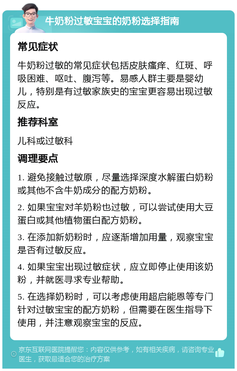 牛奶粉过敏宝宝的奶粉选择指南 常见症状 牛奶粉过敏的常见症状包括皮肤瘙痒、红斑、呼吸困难、呕吐、腹泻等。易感人群主要是婴幼儿，特别是有过敏家族史的宝宝更容易出现过敏反应。 推荐科室 儿科或过敏科 调理要点 1. 避免接触过敏原，尽量选择深度水解蛋白奶粉或其他不含牛奶成分的配方奶粉。 2. 如果宝宝对羊奶粉也过敏，可以尝试使用大豆蛋白或其他植物蛋白配方奶粉。 3. 在添加新奶粉时，应逐渐增加用量，观察宝宝是否有过敏反应。 4. 如果宝宝出现过敏症状，应立即停止使用该奶粉，并就医寻求专业帮助。 5. 在选择奶粉时，可以考虑使用超启能恩等专门针对过敏宝宝的配方奶粉，但需要在医生指导下使用，并注意观察宝宝的反应。