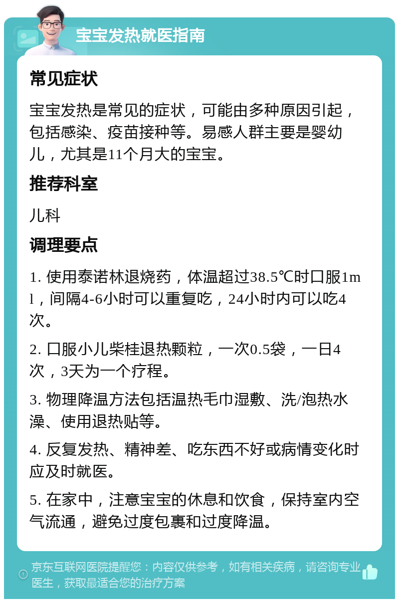 宝宝发热就医指南 常见症状 宝宝发热是常见的症状，可能由多种原因引起，包括感染、疫苗接种等。易感人群主要是婴幼儿，尤其是11个月大的宝宝。 推荐科室 儿科 调理要点 1. 使用泰诺林退烧药，体温超过38.5℃时口服1ml，间隔4-6小时可以重复吃，24小时内可以吃4次。 2. 口服小儿柴桂退热颗粒，一次0.5袋，一日4次，3天为一个疗程。 3. 物理降温方法包括温热毛巾湿敷、洗/泡热水澡、使用退热贴等。 4. 反复发热、精神差、吃东西不好或病情变化时应及时就医。 5. 在家中，注意宝宝的休息和饮食，保持室内空气流通，避免过度包裹和过度降温。