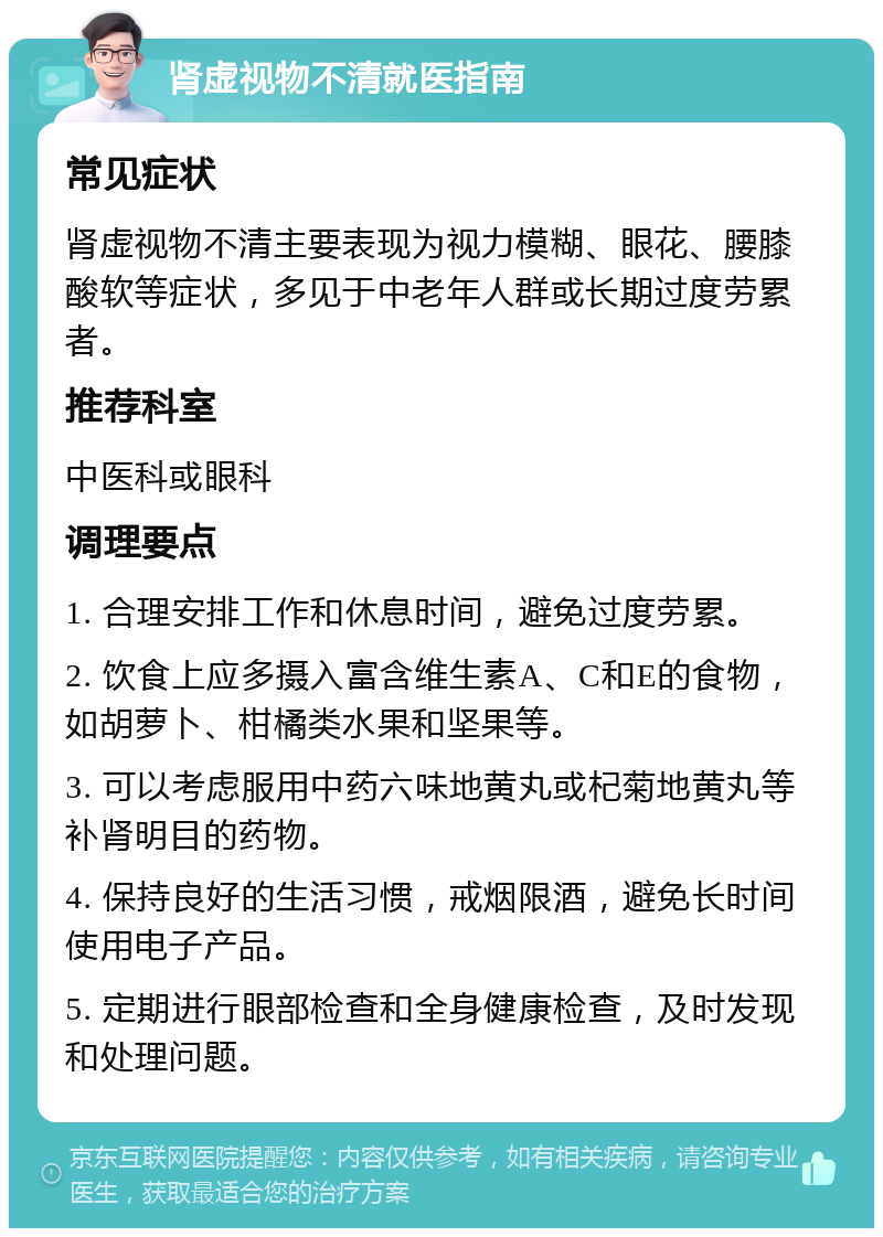 肾虚视物不清就医指南 常见症状 肾虚视物不清主要表现为视力模糊、眼花、腰膝酸软等症状，多见于中老年人群或长期过度劳累者。 推荐科室 中医科或眼科 调理要点 1. 合理安排工作和休息时间，避免过度劳累。 2. 饮食上应多摄入富含维生素A、C和E的食物，如胡萝卜、柑橘类水果和坚果等。 3. 可以考虑服用中药六味地黄丸或杞菊地黄丸等补肾明目的药物。 4. 保持良好的生活习惯，戒烟限酒，避免长时间使用电子产品。 5. 定期进行眼部检查和全身健康检查，及时发现和处理问题。