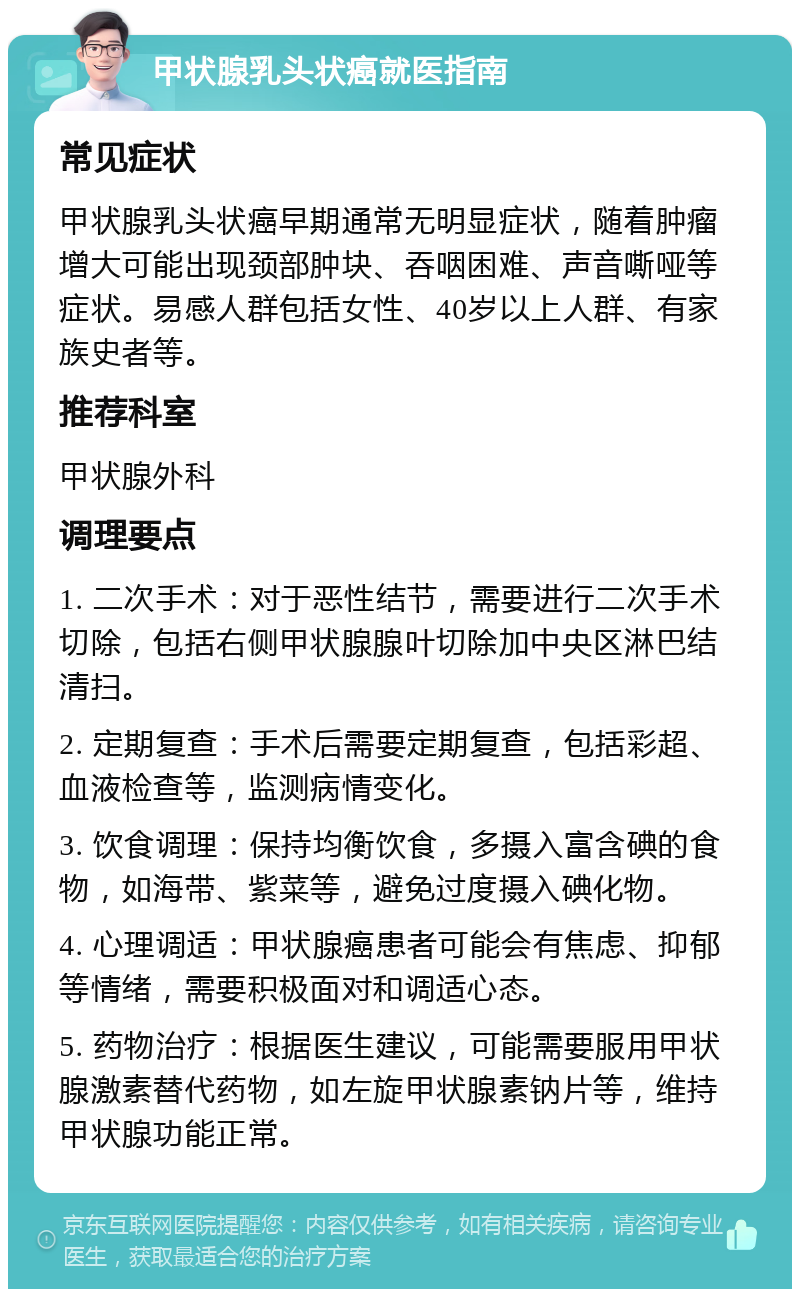 甲状腺乳头状癌就医指南 常见症状 甲状腺乳头状癌早期通常无明显症状，随着肿瘤增大可能出现颈部肿块、吞咽困难、声音嘶哑等症状。易感人群包括女性、40岁以上人群、有家族史者等。 推荐科室 甲状腺外科 调理要点 1. 二次手术：对于恶性结节，需要进行二次手术切除，包括右侧甲状腺腺叶切除加中央区淋巴结清扫。 2. 定期复查：手术后需要定期复查，包括彩超、血液检查等，监测病情变化。 3. 饮食调理：保持均衡饮食，多摄入富含碘的食物，如海带、紫菜等，避免过度摄入碘化物。 4. 心理调适：甲状腺癌患者可能会有焦虑、抑郁等情绪，需要积极面对和调适心态。 5. 药物治疗：根据医生建议，可能需要服用甲状腺激素替代药物，如左旋甲状腺素钠片等，维持甲状腺功能正常。