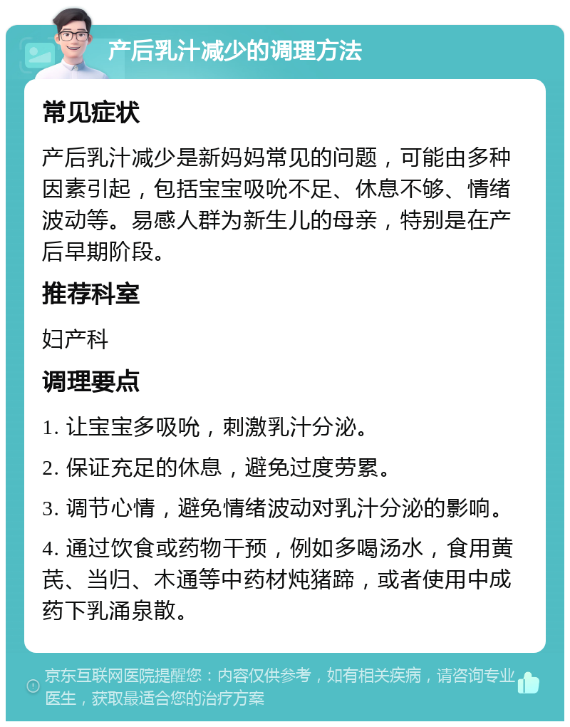 产后乳汁减少的调理方法 常见症状 产后乳汁减少是新妈妈常见的问题，可能由多种因素引起，包括宝宝吸吮不足、休息不够、情绪波动等。易感人群为新生儿的母亲，特别是在产后早期阶段。 推荐科室 妇产科 调理要点 1. 让宝宝多吸吮，刺激乳汁分泌。 2. 保证充足的休息，避免过度劳累。 3. 调节心情，避免情绪波动对乳汁分泌的影响。 4. 通过饮食或药物干预，例如多喝汤水，食用黄芪、当归、木通等中药材炖猪蹄，或者使用中成药下乳涌泉散。