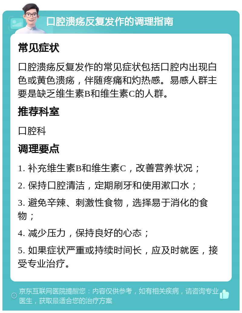 口腔溃疡反复发作的调理指南 常见症状 口腔溃疡反复发作的常见症状包括口腔内出现白色或黄色溃疡，伴随疼痛和灼热感。易感人群主要是缺乏维生素B和维生素C的人群。 推荐科室 口腔科 调理要点 1. 补充维生素B和维生素C，改善营养状况； 2. 保持口腔清洁，定期刷牙和使用漱口水； 3. 避免辛辣、刺激性食物，选择易于消化的食物； 4. 减少压力，保持良好的心态； 5. 如果症状严重或持续时间长，应及时就医，接受专业治疗。