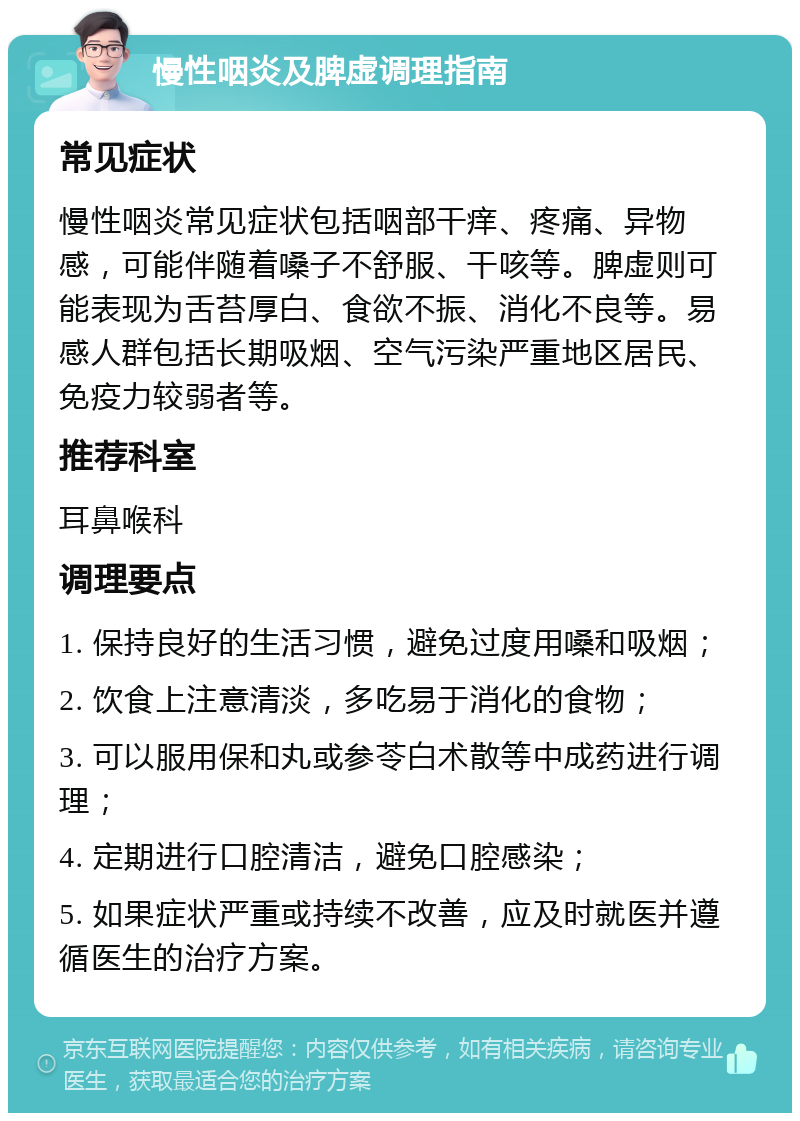 慢性咽炎及脾虚调理指南 常见症状 慢性咽炎常见症状包括咽部干痒、疼痛、异物感，可能伴随着嗓子不舒服、干咳等。脾虚则可能表现为舌苔厚白、食欲不振、消化不良等。易感人群包括长期吸烟、空气污染严重地区居民、免疫力较弱者等。 推荐科室 耳鼻喉科 调理要点 1. 保持良好的生活习惯，避免过度用嗓和吸烟； 2. 饮食上注意清淡，多吃易于消化的食物； 3. 可以服用保和丸或参苓白术散等中成药进行调理； 4. 定期进行口腔清洁，避免口腔感染； 5. 如果症状严重或持续不改善，应及时就医并遵循医生的治疗方案。