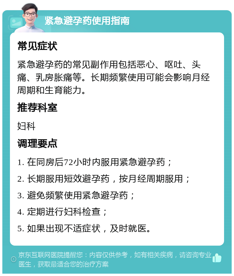 紧急避孕药使用指南 常见症状 紧急避孕药的常见副作用包括恶心、呕吐、头痛、乳房胀痛等。长期频繁使用可能会影响月经周期和生育能力。 推荐科室 妇科 调理要点 1. 在同房后72小时内服用紧急避孕药； 2. 长期服用短效避孕药，按月经周期服用； 3. 避免频繁使用紧急避孕药； 4. 定期进行妇科检查； 5. 如果出现不适症状，及时就医。