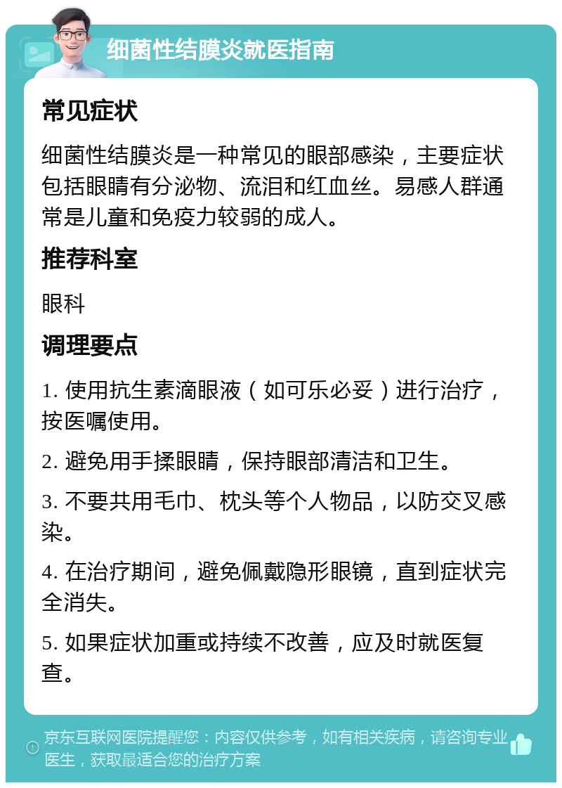 细菌性结膜炎就医指南 常见症状 细菌性结膜炎是一种常见的眼部感染，主要症状包括眼睛有分泌物、流泪和红血丝。易感人群通常是儿童和免疫力较弱的成人。 推荐科室 眼科 调理要点 1. 使用抗生素滴眼液（如可乐必妥）进行治疗，按医嘱使用。 2. 避免用手揉眼睛，保持眼部清洁和卫生。 3. 不要共用毛巾、枕头等个人物品，以防交叉感染。 4. 在治疗期间，避免佩戴隐形眼镜，直到症状完全消失。 5. 如果症状加重或持续不改善，应及时就医复查。