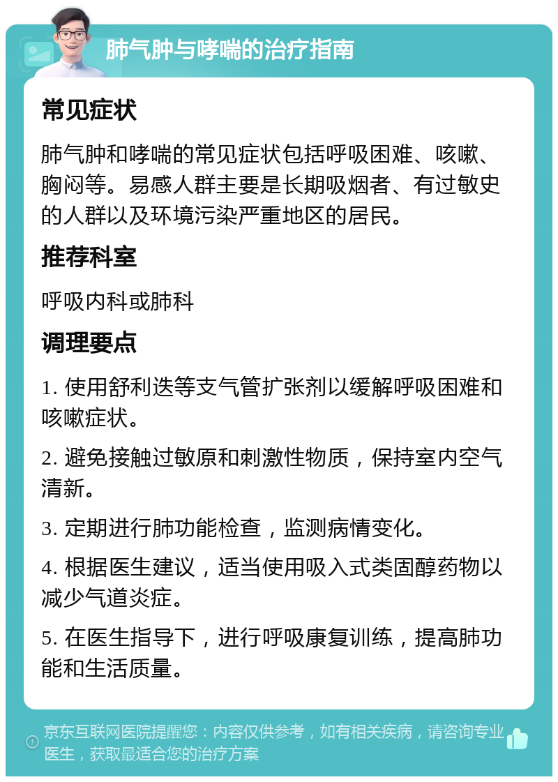 肺气肿与哮喘的治疗指南 常见症状 肺气肿和哮喘的常见症状包括呼吸困难、咳嗽、胸闷等。易感人群主要是长期吸烟者、有过敏史的人群以及环境污染严重地区的居民。 推荐科室 呼吸内科或肺科 调理要点 1. 使用舒利迭等支气管扩张剂以缓解呼吸困难和咳嗽症状。 2. 避免接触过敏原和刺激性物质，保持室内空气清新。 3. 定期进行肺功能检查，监测病情变化。 4. 根据医生建议，适当使用吸入式类固醇药物以减少气道炎症。 5. 在医生指导下，进行呼吸康复训练，提高肺功能和生活质量。