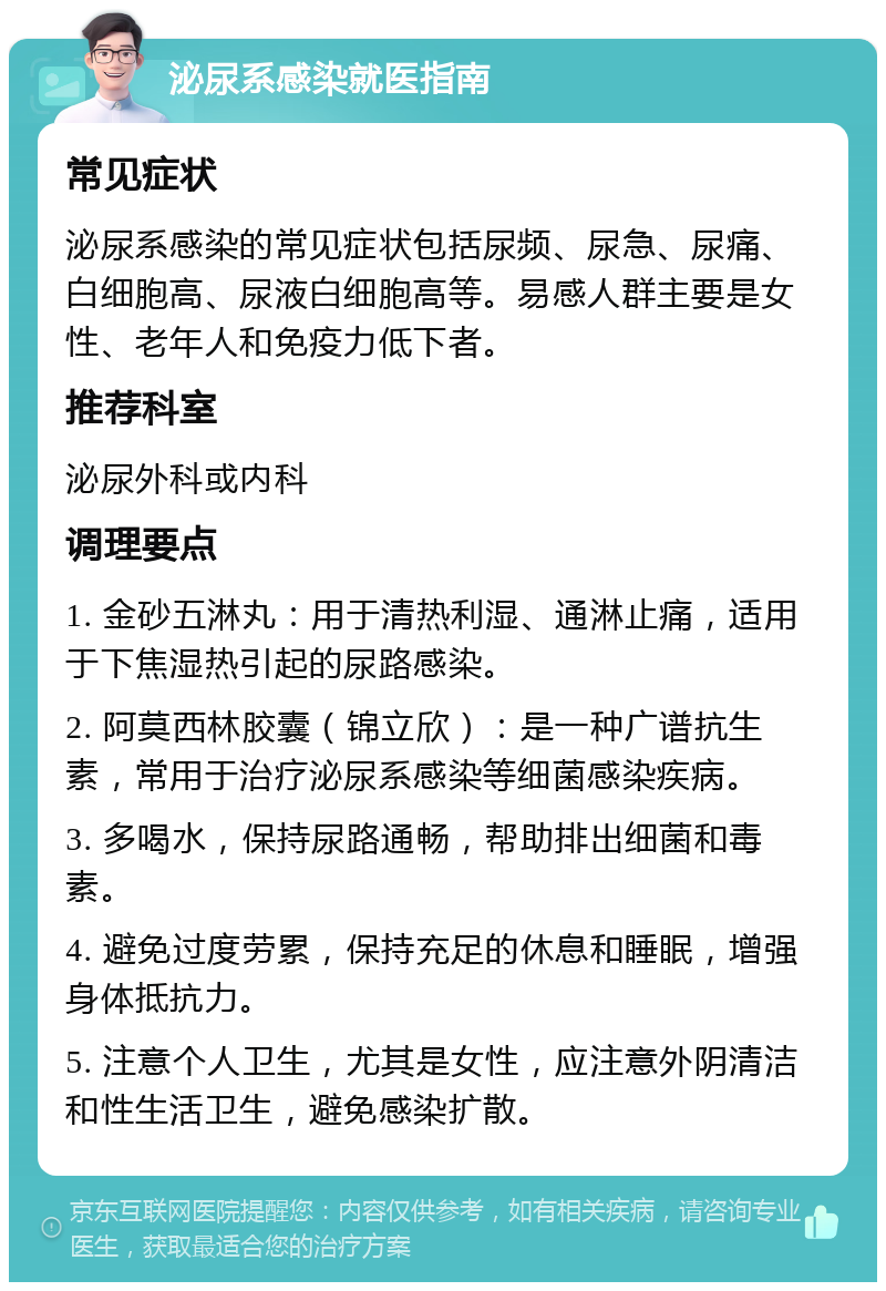 泌尿系感染就医指南 常见症状 泌尿系感染的常见症状包括尿频、尿急、尿痛、白细胞高、尿液白细胞高等。易感人群主要是女性、老年人和免疫力低下者。 推荐科室 泌尿外科或内科 调理要点 1. 金砂五淋丸：用于清热利湿、通淋止痛，适用于下焦湿热引起的尿路感染。 2. 阿莫西林胶囊（锦立欣）：是一种广谱抗生素，常用于治疗泌尿系感染等细菌感染疾病。 3. 多喝水，保持尿路通畅，帮助排出细菌和毒素。 4. 避免过度劳累，保持充足的休息和睡眠，增强身体抵抗力。 5. 注意个人卫生，尤其是女性，应注意外阴清洁和性生活卫生，避免感染扩散。