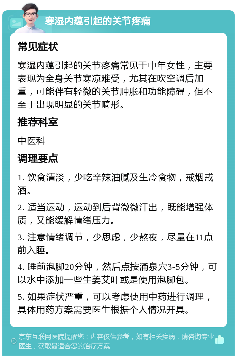 寒湿内蕴引起的关节疼痛 常见症状 寒湿内蕴引起的关节疼痛常见于中年女性，主要表现为全身关节寒凉难受，尤其在吹空调后加重，可能伴有轻微的关节肿胀和功能障碍，但不至于出现明显的关节畸形。 推荐科室 中医科 调理要点 1. 饮食清淡，少吃辛辣油腻及生冷食物，戒烟戒酒。 2. 适当运动，运动到后背微微汗出，既能增强体质，又能缓解情绪压力。 3. 注意情绪调节，少思虑，少熬夜，尽量在11点前入睡。 4. 睡前泡脚20分钟，然后点按涌泉穴3-5分钟，可以水中添加一些生姜艾叶或是使用泡脚包。 5. 如果症状严重，可以考虑使用中药进行调理，具体用药方案需要医生根据个人情况开具。