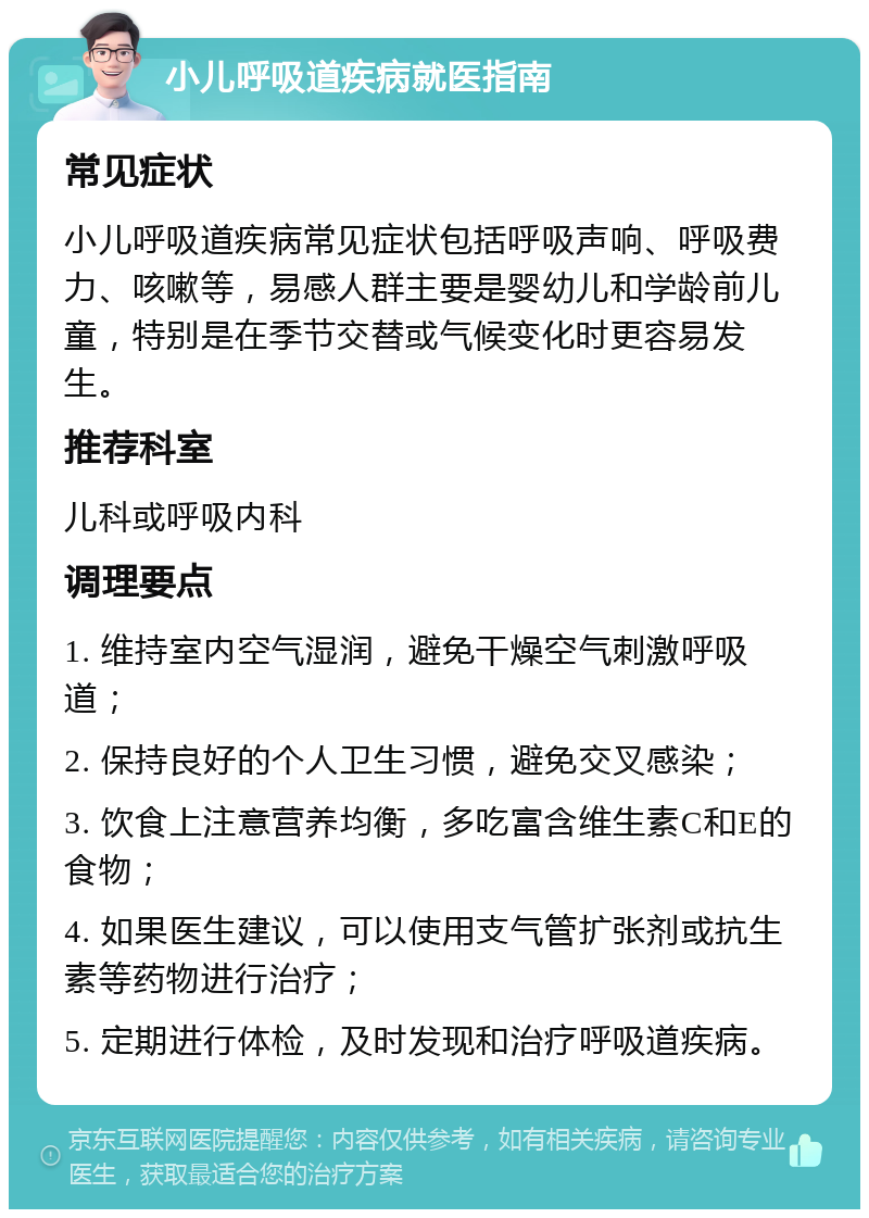 小儿呼吸道疾病就医指南 常见症状 小儿呼吸道疾病常见症状包括呼吸声响、呼吸费力、咳嗽等，易感人群主要是婴幼儿和学龄前儿童，特别是在季节交替或气候变化时更容易发生。 推荐科室 儿科或呼吸内科 调理要点 1. 维持室内空气湿润，避免干燥空气刺激呼吸道； 2. 保持良好的个人卫生习惯，避免交叉感染； 3. 饮食上注意营养均衡，多吃富含维生素C和E的食物； 4. 如果医生建议，可以使用支气管扩张剂或抗生素等药物进行治疗； 5. 定期进行体检，及时发现和治疗呼吸道疾病。