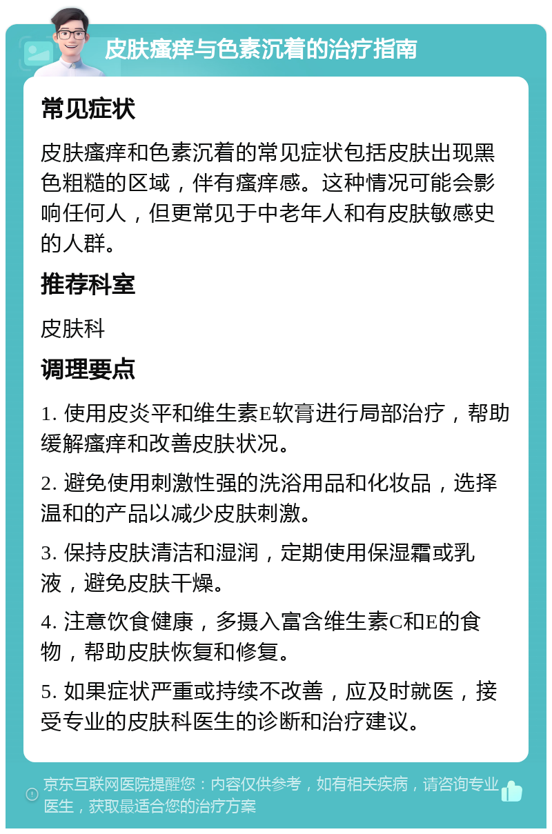 皮肤瘙痒与色素沉着的治疗指南 常见症状 皮肤瘙痒和色素沉着的常见症状包括皮肤出现黑色粗糙的区域，伴有瘙痒感。这种情况可能会影响任何人，但更常见于中老年人和有皮肤敏感史的人群。 推荐科室 皮肤科 调理要点 1. 使用皮炎平和维生素E软膏进行局部治疗，帮助缓解瘙痒和改善皮肤状况。 2. 避免使用刺激性强的洗浴用品和化妆品，选择温和的产品以减少皮肤刺激。 3. 保持皮肤清洁和湿润，定期使用保湿霜或乳液，避免皮肤干燥。 4. 注意饮食健康，多摄入富含维生素C和E的食物，帮助皮肤恢复和修复。 5. 如果症状严重或持续不改善，应及时就医，接受专业的皮肤科医生的诊断和治疗建议。