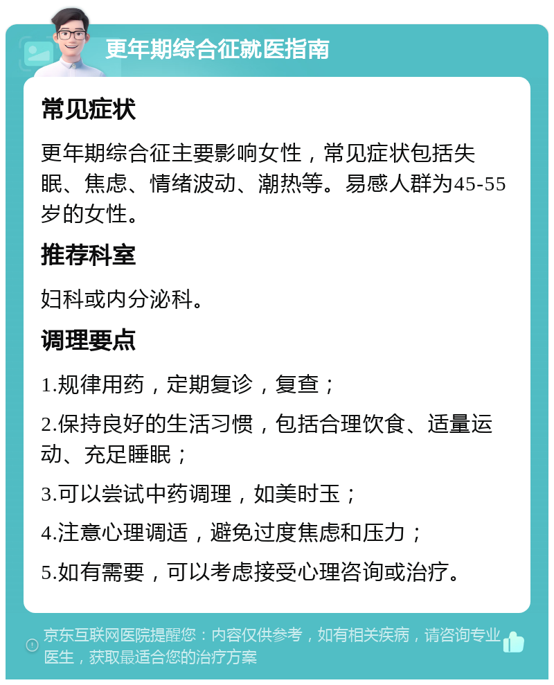 更年期综合征就医指南 常见症状 更年期综合征主要影响女性，常见症状包括失眠、焦虑、情绪波动、潮热等。易感人群为45-55岁的女性。 推荐科室 妇科或内分泌科。 调理要点 1.规律用药，定期复诊，复查； 2.保持良好的生活习惯，包括合理饮食、适量运动、充足睡眠； 3.可以尝试中药调理，如美时玉； 4.注意心理调适，避免过度焦虑和压力； 5.如有需要，可以考虑接受心理咨询或治疗。