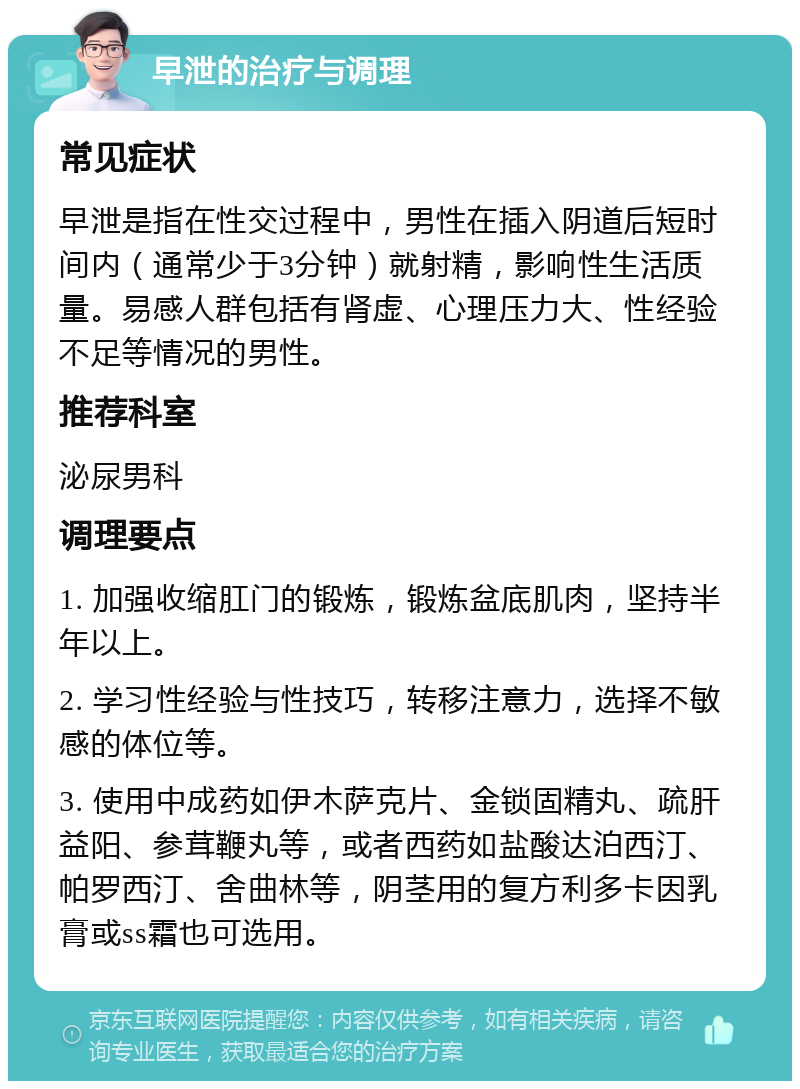 早泄的治疗与调理 常见症状 早泄是指在性交过程中，男性在插入阴道后短时间内（通常少于3分钟）就射精，影响性生活质量。易感人群包括有肾虚、心理压力大、性经验不足等情况的男性。 推荐科室 泌尿男科 调理要点 1. 加强收缩肛门的锻炼，锻炼盆底肌肉，坚持半年以上。 2. 学习性经验与性技巧，转移注意力，选择不敏感的体位等。 3. 使用中成药如伊木萨克片、金锁固精丸、疏肝益阳、参茸鞭丸等，或者西药如盐酸达泊西汀、帕罗西汀、舍曲林等，阴茎用的复方利多卡因乳膏或ss霜也可选用。