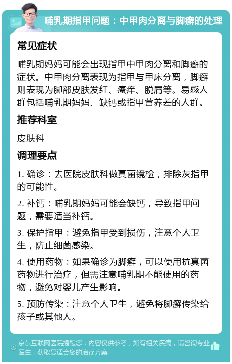 哺乳期指甲问题：中甲肉分离与脚癣的处理 常见症状 哺乳期妈妈可能会出现指甲中甲肉分离和脚癣的症状。中甲肉分离表现为指甲与甲床分离，脚癣则表现为脚部皮肤发红、瘙痒、脱屑等。易感人群包括哺乳期妈妈、缺钙或指甲营养差的人群。 推荐科室 皮肤科 调理要点 1. 确诊：去医院皮肤科做真菌镜检，排除灰指甲的可能性。 2. 补钙：哺乳期妈妈可能会缺钙，导致指甲问题，需要适当补钙。 3. 保护指甲：避免指甲受到损伤，注意个人卫生，防止细菌感染。 4. 使用药物：如果确诊为脚癣，可以使用抗真菌药物进行治疗，但需注意哺乳期不能使用的药物，避免对婴儿产生影响。 5. 预防传染：注意个人卫生，避免将脚癣传染给孩子或其他人。