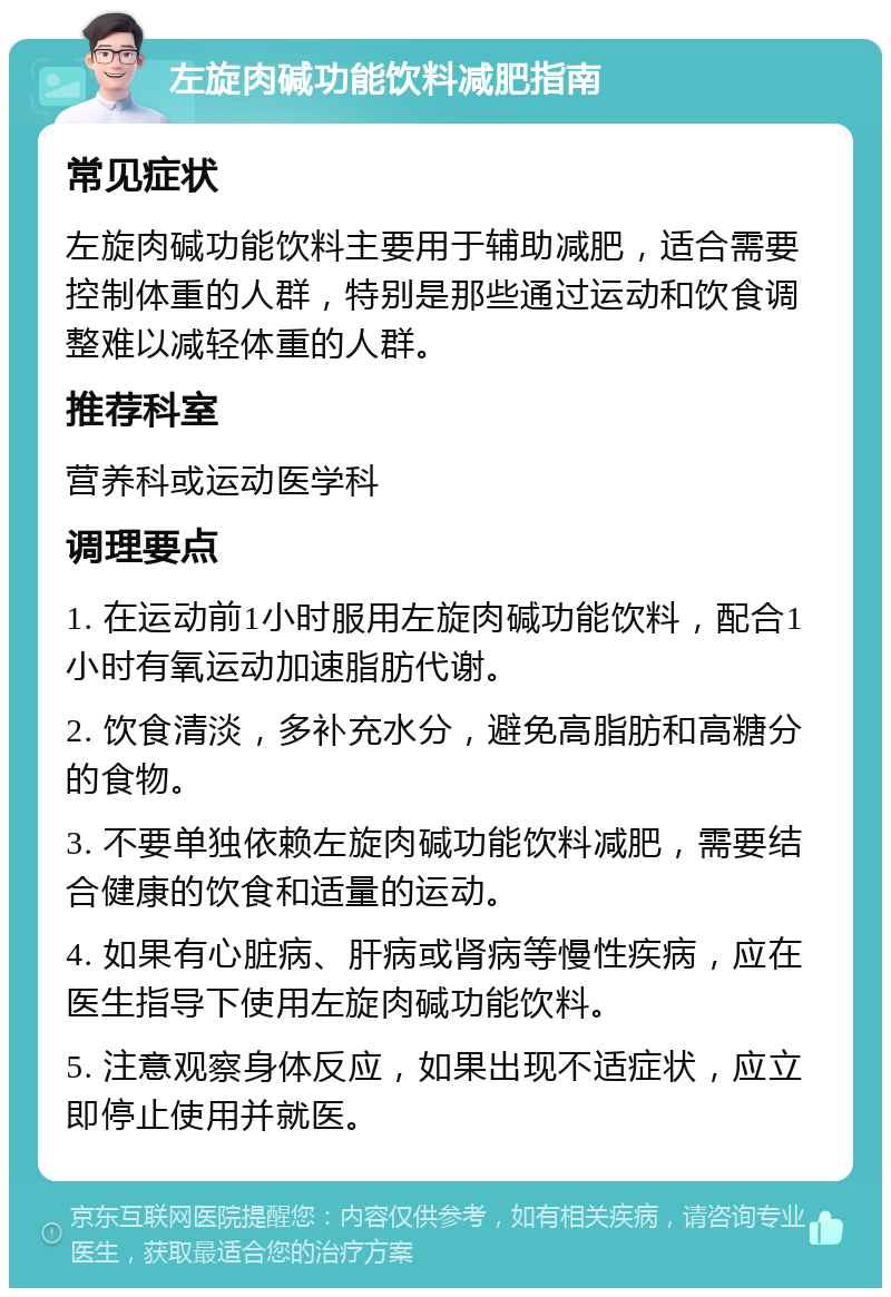 左旋肉碱功能饮料减肥指南 常见症状 左旋肉碱功能饮料主要用于辅助减肥，适合需要控制体重的人群，特别是那些通过运动和饮食调整难以减轻体重的人群。 推荐科室 营养科或运动医学科 调理要点 1. 在运动前1小时服用左旋肉碱功能饮料，配合1小时有氧运动加速脂肪代谢。 2. 饮食清淡，多补充水分，避免高脂肪和高糖分的食物。 3. 不要单独依赖左旋肉碱功能饮料减肥，需要结合健康的饮食和适量的运动。 4. 如果有心脏病、肝病或肾病等慢性疾病，应在医生指导下使用左旋肉碱功能饮料。 5. 注意观察身体反应，如果出现不适症状，应立即停止使用并就医。