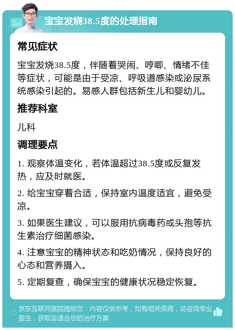 宝宝发烧38.5度的处理指南 常见症状 宝宝发烧38.5度，伴随着哭闹、哼唧、情绪不佳等症状，可能是由于受凉、呼吸道感染或泌尿系统感染引起的。易感人群包括新生儿和婴幼儿。 推荐科室 儿科 调理要点 1. 观察体温变化，若体温超过38.5度或反复发热，应及时就医。 2. 给宝宝穿着合适，保持室内温度适宜，避免受凉。 3. 如果医生建议，可以服用抗病毒药或头孢等抗生素治疗细菌感染。 4. 注意宝宝的精神状态和吃奶情况，保持良好的心态和营养摄入。 5. 定期复查，确保宝宝的健康状况稳定恢复。