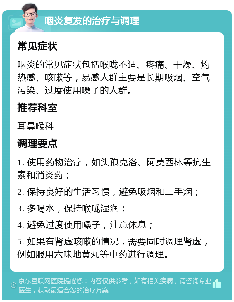 咽炎复发的治疗与调理 常见症状 咽炎的常见症状包括喉咙不适、疼痛、干燥、灼热感、咳嗽等，易感人群主要是长期吸烟、空气污染、过度使用嗓子的人群。 推荐科室 耳鼻喉科 调理要点 1. 使用药物治疗，如头孢克洛、阿莫西林等抗生素和消炎药； 2. 保持良好的生活习惯，避免吸烟和二手烟； 3. 多喝水，保持喉咙湿润； 4. 避免过度使用嗓子，注意休息； 5. 如果有肾虚咳嗽的情况，需要同时调理肾虚，例如服用六味地黄丸等中药进行调理。