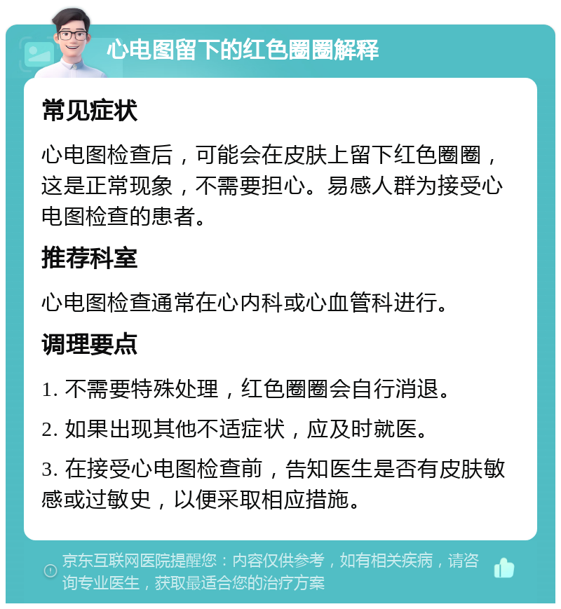 心电图留下的红色圈圈解释 常见症状 心电图检查后，可能会在皮肤上留下红色圈圈，这是正常现象，不需要担心。易感人群为接受心电图检查的患者。 推荐科室 心电图检查通常在心内科或心血管科进行。 调理要点 1. 不需要特殊处理，红色圈圈会自行消退。 2. 如果出现其他不适症状，应及时就医。 3. 在接受心电图检查前，告知医生是否有皮肤敏感或过敏史，以便采取相应措施。