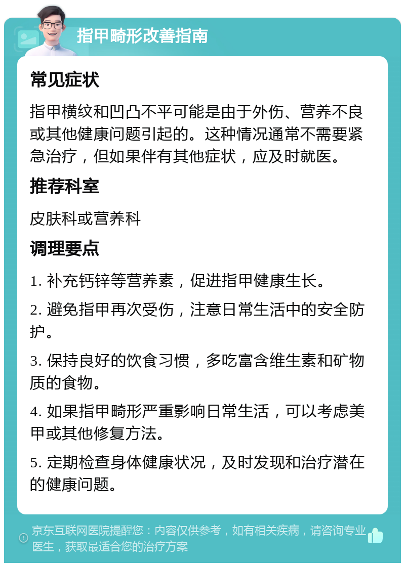 指甲畸形改善指南 常见症状 指甲横纹和凹凸不平可能是由于外伤、营养不良或其他健康问题引起的。这种情况通常不需要紧急治疗，但如果伴有其他症状，应及时就医。 推荐科室 皮肤科或营养科 调理要点 1. 补充钙锌等营养素，促进指甲健康生长。 2. 避免指甲再次受伤，注意日常生活中的安全防护。 3. 保持良好的饮食习惯，多吃富含维生素和矿物质的食物。 4. 如果指甲畸形严重影响日常生活，可以考虑美甲或其他修复方法。 5. 定期检查身体健康状况，及时发现和治疗潜在的健康问题。