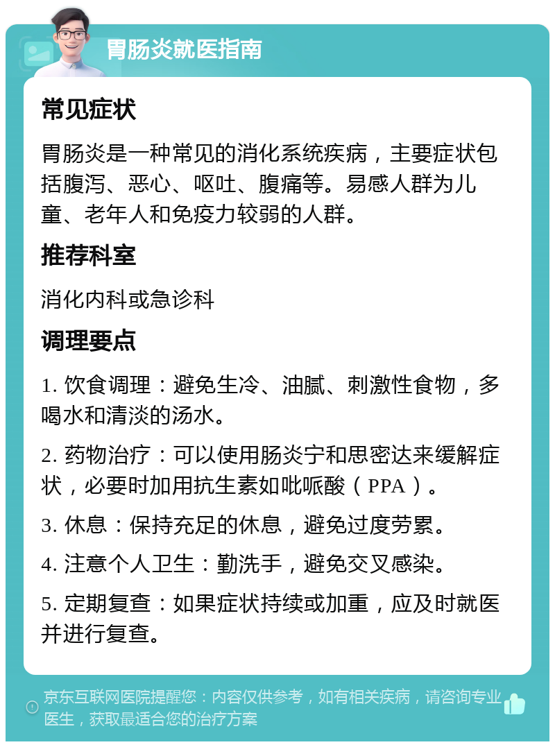 胃肠炎就医指南 常见症状 胃肠炎是一种常见的消化系统疾病，主要症状包括腹泻、恶心、呕吐、腹痛等。易感人群为儿童、老年人和免疫力较弱的人群。 推荐科室 消化内科或急诊科 调理要点 1. 饮食调理：避免生冷、油腻、刺激性食物，多喝水和清淡的汤水。 2. 药物治疗：可以使用肠炎宁和思密达来缓解症状，必要时加用抗生素如吡哌酸（PPA）。 3. 休息：保持充足的休息，避免过度劳累。 4. 注意个人卫生：勤洗手，避免交叉感染。 5. 定期复查：如果症状持续或加重，应及时就医并进行复查。